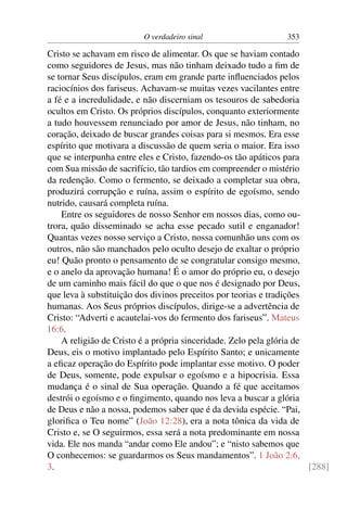 O verdadeiro sinal 353
Cristo se achavam em risco de alimentar. Os que se haviam contado
como seguidores de Jesus, mas não tinham deixado tudo a ﬁm de
se tornar Seus discípulos, eram em grande parte inﬂuenciados pelos
raciocínios dos fariseus. Achavam-se muitas vezes vacilantes entre
a fé e a incredulidade, e não discerniam os tesouros de sabedoria
ocultos em Cristo. Os próprios discípulos, conquanto exteriormente
a tudo houvessem renunciado por amor de Jesus, não tinham, no
coração, deixado de buscar grandes coisas para si mesmos. Era esse
espírito que motivara a discussão de quem seria o maior. Era isso
que se interpunha entre eles e Cristo, fazendo-os tão apáticos para
com Sua missão de sacrifício, tão tardios em compreender o mistério
da redenção. Como o fermento, se deixado a completar sua obra,
produzirá corrupção e ruína, assim o espírito de egoísmo, sendo
nutrido, causará completa ruína.
Entre os seguidores de nosso Senhor em nossos dias, como ou-
trora, quão disseminado se acha esse pecado sutil e enganador!
Quantas vezes nosso serviço a Cristo, nossa comunhão uns com os
outros, não são manchados pelo oculto desejo de exaltar o próprio
eu! Quão pronto o pensamento de se congratular consigo mesmo,
e o anelo da aprovação humana! É o amor do próprio eu, o desejo
de um caminho mais fácil do que o que nos é designado por Deus,
que leva à substituição dos divinos preceitos por teorias e tradições
humanas. Aos Seus próprios discípulos, dirige-se a advertência de
Cristo: “Adverti e acautelai-vos do fermento dos fariseus”. Mateus
16:6.
A religião de Cristo é a própria sinceridade. Zelo pela glória de
Deus, eis o motivo implantado pelo Espírito Santo; e unicamente
a eﬁcaz operação do Espírito pode implantar esse motivo. O poder
de Deus, somente, pode expulsar o egoísmo e a hipocrisia. Essa
mudança é o sinal de Sua operação. Quando a fé que aceitamos
destrói o egoísmo e o ﬁngimento, quando nos leva a buscar a glória
de Deus e não a nossa, podemos saber que é da devida espécie. “Pai,
gloriﬁca o Teu nome” (João 12:28), era a nota tônica da vida de
Cristo e, se O seguirmos, essa será a nota predominante em nossa
vida. Ele nos manda “andar como Ele andou”; e “nisto sabemos que
O conhecemos: se guardarmos os Seus mandamentos”. 1 João 2:6,
3. [288]
 