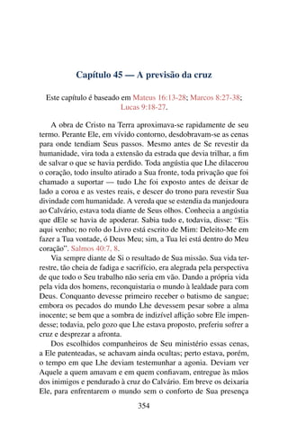 Capítulo 45 — A previsão da cruz
Este capítulo é baseado em Mateus 16:13-28; Marcos 8:27-38;
Lucas 9:18-27.
A obra de Cristo na Terra aproximava-se rapidamente de seu
termo. Perante Ele, em vívido contorno, desdobravam-se as cenas
para onde tendiam Seus passos. Mesmo antes de Se revestir da
humanidade, vira toda a extensão da estrada que devia trilhar, a ﬁm
de salvar o que se havia perdido. Toda angústia que Lhe dilacerou
o coração, todo insulto atirado a Sua fronte, toda privação que foi
chamado a suportar — tudo Lhe foi exposto antes de deixar de
lado a coroa e as vestes reais, e descer do trono para revestir Sua
divindade com humanidade. A vereda que se estendia da manjedoura
ao Calvário, estava toda diante de Seus olhos. Conhecia a angústia
que dEle se havia de apoderar. Sabia tudo e, todavia, disse: “Eis
aqui venho; no rolo do Livro está escrito de Mim: Deleito-Me em
fazer a Tua vontade, ó Deus Meu; sim, a Tua lei está dentro do Meu
coração”. Salmos 40:7, 8.
Via sempre diante de Si o resultado de Sua missão. Sua vida ter-
restre, tão cheia de fadiga e sacrifício, era alegrada pela perspectiva
de que todo o Seu trabalho não seria em vão. Dando a própria vida
pela vida dos homens, reconquistaria o mundo à lealdade para com
Deus. Conquanto devesse primeiro receber o batismo de sangue;
embora os pecados do mundo Lhe devessem pesar sobre a alma
inocente; se bem que a sombra de indizível aﬂição sobre Ele impen-
desse; todavia, pelo gozo que Lhe estava proposto, preferiu sofrer a
cruz e desprezar a afronta.
Dos escolhidos companheiros de Seu ministério essas cenas,
a Ele patenteadas, se achavam ainda ocultas; perto estava, porém,
o tempo em que Lhe deviam testemunhar a agonia. Deviam ver
Aquele a quem amavam e em quem conﬁavam, entregue às mãos
dos inimigos e pendurado à cruz do Calvário. Em breve os deixaria
Ele, para enfrentarem o mundo sem o conforto de Sua presença
354
 