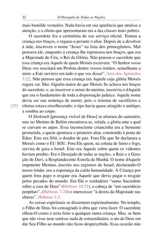 32 O Desejado de Todas as Nações
mais humilde vestuário. Nada havia em sua aparência que atraísse a
atenção, e a oferta que apresentaram era a das classes mais pobres.
O sacerdote fez a cerimônia de seu serviço oﬁcial. Tomou a
criança nos braços, e ergueu-a perante o altar. Depois de a devolver
à mãe, inscreveu o nome “Jesus” na lista dos primogênitos. Mal
pensava ele, enquanto a criança lhe repousava nos braços, que era
a Majestade do Céu, o Rei da Glória. Não pensou o sacerdote que
essa criança era Aquele de quem Moisés escrevera: “O Senhor vosso
Deus vos suscitará um Profeta dentre vossos irmãos, semelhante a
mim; a Este ouvireis em tudo o que vos disser”. Atos dos Apóstolos
3:22. Não pensou que essa criança era Aquele cuja glória Moisés
rogara ver. Mas Alguém maior do que Moisés Se achava nos braços
do sacerdote; e, ao inscrever o nome do menino, inscrevia o dAquele
que era o fundamento de toda a dispensação judaica. Aquele nome
devia ser sua sentença de morte; pois o sistema de sacrifícios e
ofertas estava envelhecendo; o tipo havia quase atingido o antítipo,[29]
a sombra ao corpo.
O Shekinah [presença visível de Deus] se afastara do santuário,
mas no Menino de Belém encontrava-se, velada, a glória ante a qual
se curvam os anjos. Essa inconsciente criancinha era a Semente
prometida, a quem apontava o primeiro altar, construído à porta do
Éden. Este era Siló, o doador de paz. Fora Ele que Se declarara a
Moisés como o EU SOU. Fora Ele quem, na coluna de fumo e fogo,
servira de guia a Israel. Este era Aquele sobre quem os videntes
haviam predito. Era o Desejado de todas as nações, a Raiz e a Gera-
ção de Davi, a Resplandecente Estrela da Manhã. O nome dAquele
impotente Menino, inscrito nos registros de Israel, declarando-O
nosso irmão, era a esperança da caída humanidade. A Criança por
quem fora pago o resgate era Aquele que devia pagar o resgate
pelos pecados do mundo. Era Ele o verdadeiro “sumo Sacerdote
sobre a casa de Deus” (Hebreus 10:21), a cabeça de “um sacerdócio
perpétuo”, (Hebreus 7:24) o intercessor “à destra da Majestade nas
alturas”. Hebreus 1:3.
As coisas espirituais se discernem espiritualmente. No templo,
o Filho de Deus foi consagrado à obra que viera fazer. O sacerdote
olhou-O como o teria feito a qualquer outra criança. Mas, se bem
que não visse nem sentisse nada de extraordinário, o ato de Deus em
dar Seu Filho ao mundo não ﬁcou despercebido. Essa ocasião não
 
