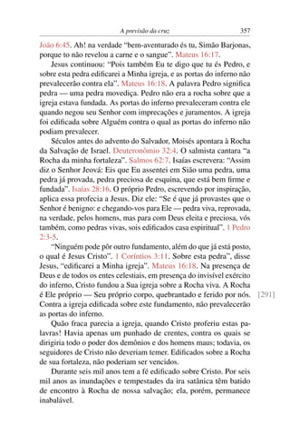 A previsão da cruz 357
João 6:45. Ah! na verdade “bem-aventurado és tu, Simão Barjonas,
porque to não revelou a carne e o sangue”. Mateus 16:17.
Jesus continuou: “Pois também Eu te digo que tu és Pedro, e
sobre esta pedra ediﬁcarei a Minha igreja, e as portas do inferno não
prevalecerão contra ela”. Mateus 16:18. A palavra Pedro signiﬁca
pedra — uma pedra movediça. Pedro não era a rocha sobre que a
igreja estava fundada. As portas do inferno prevaleceram contra ele
quando negou seu Senhor com imprecações e juramentos. A igreja
foi ediﬁcada sobre Alguém contra o qual as portas do inferno não
podiam prevalecer.
Séculos antes do advento do Salvador, Moisés apontara à Rocha
da Salvação de Israel. Deuteronômio 32:4. O salmista cantara “a
Rocha da minha fortaleza”. Salmos 62:7. Isaías escrevera: “Assim
diz o Senhor Jeová: Eis que Eu assentei em Sião uma pedra, uma
pedra já provada, pedra preciosa de esquina, que está bem ﬁrme e
fundada”. Isaías 28:16. O próprio Pedro, escrevendo por inspiração,
aplica essa profecia a Jesus. Diz ele: “Se é que já provastes que o
Senhor é benigno: e chegando-vos para Ele — pedra viva, reprovada,
na verdade, pelos homens, mas para com Deus eleita e preciosa, vós
também, como pedras vivas, sois ediﬁcados casa espiritual”. 1 Pedro
2:3-5.
“Ninguém pode pôr outro fundamento, além do que já está posto,
o qual é Jesus Cristo”. 1 Coríntios 3:11. Sobre esta pedra”, disse
Jesus, “ediﬁcarei a Minha igreja”. Mateus 16:18. Na presença de
Deus e de todos os entes celestiais, em presença do invisível exército
do inferno, Cristo fundou a Sua igreja sobre a Rocha viva. A Rocha
é Ele próprio — Seu próprio corpo, quebrantado e ferido por nós. [291]
Contra a igreja ediﬁcada sobre este fundamento, não prevalecerão
as portas do inferno.
Quão fraca parecia a igreja, quando Cristo proferiu estas pa-
lavras! Havia apenas um punhado de crentes, contra os quais se
dirigiria todo o poder dos demônios e dos homens maus; todavia, os
seguidores de Cristo não deveriam temer. Ediﬁcados sobre a Rocha
de sua fortaleza, não poderiam ser vencidos.
Durante seis mil anos tem a fé ediﬁcado sobre Cristo. Por seis
mil anos as inundações e tempestades da ira satânica têm batido
de encontro à Rocha de nossa salvação; ela, porém, permanece
inabalável.
 