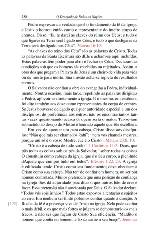 358 O Desejado de Todas as Nações
Pedro expressara a verdade que é o fundamento da fé da igreja,
e Jesus o honrou então como o representante do inteiro corpo de
crentes. Disse: “Eu te darei as chaves do reino dos Céus; e tudo o
que ligares na Terra será ligado nos Céus, e tudo o que desligares na
Terra será desligado nos Céus”. Mateus 16:19.
“As chaves do reino dos Céus” são as palavras de Cristo. Todas
as palavras da Santa Escritura são dEle e acham-se aqui incluídas.
Estas palavras têm poder para abrir e fechar os Céus. Declaram as
condições sob que os homens são recebidos ou rejeitados. Assim, a
obra dos que pregam a Palavra de Deus é um cheiro de vida para vida
ou de morte para morte. Sua missão acha-se repleta de resultados
eternos.
O Salvador não conﬁou a obra do evangelho a Pedro, individual-
mente. Noutra ocasião, mais tarde, repetindo as palavras dirigidas
a Pedro, aplicou-as diretamente à igreja. E o mesmo, em essência,
foi dito também aos doze como representantes do corpo de crentes.
Se Jesus houvesse delegado qualquer autoridade especial a um dos
discípulos, de preferência aos outros, não os encontraríamos tan-
tas vezes questionando acerca de quem seria o maior. Ter-se-iam
submetido ao desejo do Mestre e honrado aquele que Ele escolhera.
Em vez de apontar um para cabeça, Cristo disse aos discípu-
los: “Não queirais ser chamados Rabi”; “nem vos chameis mestres,
porque um só é o vosso Mestre, que é o Cristo”. Mateus 23:8, 10.
“Cristo é a cabeça de todo varão”. 1 Coríntios 11:3. Deus, que
pôs todas as coisas sob os pés do Salvador, “sobre todas as coisas
O constituiu como cabeça da igreja, que é o Seu corpo, a plenitude
dAquele que cumpre tudo em todos”. Efésios 1:22, 23. A igreja
é ediﬁcada tendo Cristo como seu fundamento; deve obedecer a
Cristo como sua cabeça. Não tem de conﬁar em homem, ou ser por
homem controlada. Muitos pretendem que uma posição de conﬁança
na igreja lhes dá autoridade para ditar o que outros hão de crer e
fazer. Essa pretensão não é sancionada por Deus. O Salvador declara:
“Todos vós sois irmãos.” Todos estão expostos à tentação e sujeitos
ao erro. Em nenhum ser ﬁnito podemos conﬁar quanto à direção. A
Rocha da fé é a presença viva de Cristo na igreja. Nela pode conﬁar[292]
o mais débil, e os que mais fortes se julgam se demonstrarão os mais
fracos, a não ser que façam de Cristo Sua eﬁciência. “Maldito o
homem que conﬁa no homem, e faz da carne o seu braço”. Jeremias
 