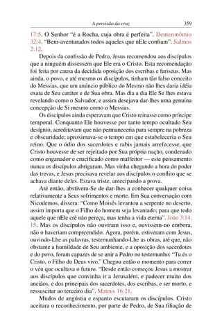 A previsão da cruz 359
17:5. O Senhor “é a Rocha, cuja obra é perfeita”. Deuteronômio
32:4. “Bem-aventurados todos aqueles que nEle conﬁam”. Salmos
2:12.
Depois da conﬁssão de Pedro, Jesus recomendou aos discípulos
que a ninguém dissessem que Ele era o Cristo. Esta recomendação
foi feita por causa da decidida oposição dos escribas e fariseus. Mas
ainda, o povo, e até mesmo os discípulos, tinham tão falso conceito
do Messias, que um anúncio público do Mesmo não lhes daria idéia
exata de Seu caráter e de Sua obra. Mas dia a dia Ele Se lhes estava
revelando como o Salvador, e assim desejava dar-lhes uma genuína
concepção de Si mesmo como o Messias.
Os discípulos ainda esperavam que Cristo reinasse como príncipe
temporal. Conquanto Ele houvesse por tanto tempo ocultado Seu
desígnio, acreditavam que não permaneceria para sempre na pobreza
e obscuridade; aproximava-se o tempo em que estabeleceria o Seu
reino. Que o ódio dos sacerdotes e rabis jamais arrefecesse, que
Cristo houvesse de ser rejeitado por Sua própria nação, condenado
como enganador e cruciﬁcado como malfeitor — este pensamento
nunca os discípulos abrigaram. Mas vinha chegando a hora do poder
das trevas, e Jesus precisava revelar aos discípulos o conﬂito que se
achava diante deles. Estava triste, antecipando a prova.
Até então, abstivera-Se de dar-lhes a conhecer qualquer coisa
relativamente a Seus sofrimentos e morte. Em Sua conversação com
Nicodemos, dissera: “Como Moisés levantou a serpente no deserto,
assim importa que o Filho do homem seja levantado; para que todo
aquele que nEle crê não pereça, mas tenha a vida eterna”. João 3:14,
15. Mas os discípulos não ouviram isso e, ouvissem-no embora,
não o haveriam compreendido. Agora, porém, estiveram com Jesus,
ouvindo-Lhe as palavras, testemunhando-Lhe as obras, até que, não
obstante a humildade de Seu ambiente, e a oposição dos sacerdotes
e do povo, foram capazes de se unir a Pedro no testemunho: “Tu és o
Cristo, o Filho do Deus vivo.” Chegou então o momento para correr
o véu que ocultava o futuro. “Desde então começou Jesus a mostrar
aos discípulos que convinha ir a Jerusalém, e padecer muito dos
anciãos, e dos principais dos sacerdotes, dos escribas, e ser morto, e
ressuscitar ao terceiro dia”. Mateus 16:21.
Mudos de angústia e espanto escutaram os discípulos. Cristo
aceitara o reconhecimento, por parte de Pedro, de Sua ﬁliação de
 