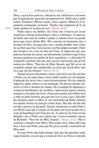 360 O Desejado de Todas as Nações
Deus; e agora Suas palavras, indicativas dos sofrimentos e da morte
que O aguardavam, pareciam incompreensíveis. Pedro não se pôde
conter. Tomando o Mestre à parte, como a querer subtraí-Lo à im-
pendente condenação, exclamou: “Senhor, tem compaixão de Ti; de
modo nenhum Te acontecerá isso”. Mateus 16:22.[293]
Pedro amava seu Senhor; mas Jesus não o louvou por assim
manifestar o desejo de O proteger contra o sofrimento. As palavras
de Pedro não eram de molde a ajudar e consolar Jesus na grande
prova que estava diante dEle. Não estavam em harmonia com o
desígnio de Deus, de graça para com o mundo perdido, nem a lição
de sacrifício que Jesus viera ensinar com Seu próprio exemplo. Pedro
não desejava ver a cruz na obra de Cristo. A impressão que suas
palavras haviam de causar, era inteiramente contrária à que Cristo
desejava produzir no espírito de Seus seguidores, e o Salvador foi
compelido a proferir uma das mais severas repreensões que já Lhe
caíram dos lábios: “Para trás de Mim, Satanás, que Me serves de
escândalo; porque não compreendes as coisas que são de Deus, mas
só as que são dos homens”. Mateus 16:23.
Satanás buscava desanimar a Jesus e desviá-Lo de Sua missão;
e Pedro, em seu cego amor, estava sendo o porta-voz da tentação.
O príncipe das trevas fora o autor do pensamento. Por trás daquele
impulsivo apelo, achava-se sua instigação. No deserto Satanás ofe-
recera a Cristo o domínio do mundo, sob a condição de abandonar a
vereda da humilhação e do sacrifício. Apresentava agora a mesma
tentação ao discípulo de Cristo. Estava procurando fazer Pedro ﬁxar
o olhar na glória terrestre, para que não visse a cruz a que o Salvador
lhe desejava atrair os olhos. E, por intermédio de Pedro, Satanás
novamente insistia na tentação contra Jesus. Mas Ele não lhe deu
ouvidos; pensava no discípulo. Satanás interpusera-se entre Pedro e
seu Mestre, para que o coração do discípulo não fosse tocado ante a
visão da humilhação de Cristo por ele. As palavras de Cristo foram
dirigidas, não a Pedro, mas àquele que o estava tentando separar
do Redentor. “Para trás de Mim, Satanás”. Mateus 16:23. Não te
continues a interpor entre Mim e Meu errado servo. Deixa-Me estar
face a face com Pedro, para que lhe possa revelar o ministério do
Meu amor.
Foi para Pedro uma lição amarga, lição que não aprendeu senão
vagarosamente, essa de que a estrada de Jesus na Terra se estendia
 
