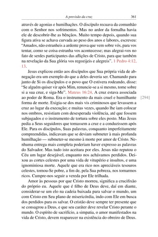 A previsão da cruz 361
através de agonias e humilhações. O discípulo recuava da comunhão
com o Senhor nos sofrimentos. Mas no ardor da fornalha havia
ele de descobrir-lhe as bênçãos. Muito tempo depois, quando sua
ﬁgura ativa se achava curvada ao peso dos anos e labores, escreveu:
“Amados, não estranheis a ardente prova que vem sobre vós, para vos
tentar, como se coisa estranha vos acontecesse; mas alegrai-vos no
fato de serdes participantes das aﬂições de Cristo, para que também
na revelação da Sua glória vos regozijeis e alegreis”. 1 Pedro 4:12,
13.
Jesus explicou então aos discípulos que Sua própria vida de ab-
negação era um exemplo do que a deles deveria ser. Chamando para
junto de Si os discípulos e o povo que O estivera rodeando, disse:
“Se alguém quiser vir após Mim, renuncie-se a si mesmo, tome sobre
si a sua cruz, e siga-Me”. Mateus 16:24. A cruz estava associada
ao poder de Roma. Era o instrumento da mais cruel e humilhante [294]
forma de morte. Exigia-se dos mais vis criminosos que levassem a
cruz ao lugar da execução; e muitas vezes, quando lhe iam colocar
nos ombros, resistiam com desesperada violência, até que fossem
subjugados e o instrumento de tortura sobre eles posto. Mas Jesus
pedia a Seus seguidores que tomassem a cruz e a conduzissem após
Ele. Para os discípulos, Suas palavras, conquanto imperfeitamente
compreendidas, indicavam que se deviam submeter à mais profunda
humilhação — submeter-se mesmo à morte por amor de Cristo. Ne-
nhuma entrega mais completa poderiam haver expresso as palavras
do Salvador. Mas tudo isto aceitara por eles. Jesus não reputou o
Céu um lugar desejável, enquanto nos achávamos perdidos. Dei-
xou as cortes celestes por uma vida de vitupério e insultos, e uma
ignominiosa morte. Aquele que era rico nos apreciáveis tesouros
celestes, tornou-Se pobre, a ﬁm de, pela Sua pobreza, nos tornarmos
ricos. Cumpre-nos seguir a vereda por Ele trilhada.
Amor às pessoas por que Cristo morreu, signiﬁca a cruciﬁxão
do próprio eu. Aquele que é ﬁlho de Deus deve, daí em diante,
considerar-se um elo na cadeia baixada para salvar o mundo, um
com Cristo em Seu plano de misericórdia, indo com Ele em busca
dos perdidos para os salvar. O cristão deve sempre ter presente que
se consagrou a Deus, e que seu caráter deve revelar Cristo perante o
mundo. O espírito de sacrifício, a simpatia, o amor manifestados na
vida de Cristo, devem reaparecer na existência do obreiro de Deus.
 