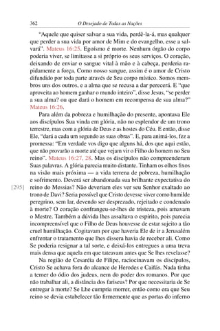 362 O Desejado de Todas as Nações
“Aquele que quiser salvar a sua vida, perdê-la-á, mas qualquer
que perder a sua vida por amor de Mim e do evangelho, esse a sal-
vará”. Mateus 16:25. Egoísmo é morte. Nenhum órgão do corpo
poderia viver, se limitasse a si próprio os seus serviços. O coração,
deixando de enviar o sangue vital à mão e à cabeça, perderia ra-
pidamente a força. Como nosso sangue, assim é o amor de Cristo
difundido por toda parte através de Seu corpo místico. Somos mem-
bros uns dos outros, e a alma que se recusa a dar perecerá. E “que
aproveita ao homem ganhar o mundo inteiro”, disse Jesus, “se perder
a sua alma? ou que dará o homem em recompensa de sua alma?”
Mateus 16:26.
Para além da pobreza e humilhação do presente, apontava Ele
aos discípulos Sua vinda em glória, não no esplendor de um trono
terrestre, mas com a glória de Deus e as hostes do Céu. E então, disse
Ele, “dará a cada um segundo as suas obras”. E, para animá-los, fez a
promessa: “Em verdade vos digo que alguns há, dos que aqui estão,
que não provarão a morte até que vejam vir o Filho do homem no Seu
reino”. Mateus 16:27, 28. Mas os discípulos não compreenderam
Suas palavras. A glória parecia muito distante. Tinham os olhos ﬁxos
na visão mais próxima — a vida terrena de pobreza, humilhação
e sofrimento. Deverá ser abandonada sua brilhante expectativa do
reino do Messias? Não deveriam eles ver seu Senhor exaltado ao[295]
trono de Davi? Seria possível que Cristo devesse viver como humilde
peregrino, sem lar, devendo ser desprezado, rejeitado e condenado
à morte? O coração confrangeu-se-lhes de tristeza, pois amavam
o Mestre. Também a dúvida lhes assaltava o espírito, pois parecia
incompreensível que o Filho de Deus houvesse de estar sujeito a tão
cruel humilhação. Cogitavam por que haveria Ele de ir a Jerusalém
enfrentar o tratamento que lhes dissera havia de receber ali. Como
Se poderia resignar a tal sorte, e deixá-los entregues a uma treva
mais densa que aquela em que tateavam antes que Se lhes revelasse?
Na região de Cesaréia de Filipe, raciocinavam os discípulos,
Cristo Se achava fora do alcance de Herodes e Caifás. Nada tinha
a temer do ódio dos judeus, nem do poder dos romanos. Por que
não trabalhar ali, a distância dos fariseus? Por que necessitaria de Se
entregar à morte? Se Lhe cumpria morrer, então como era que Seu
reino se devia estabelecer tão ﬁrmemente que as portas do inferno
 