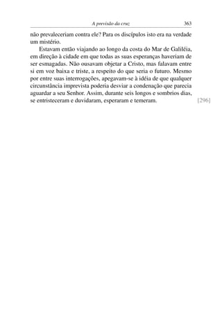 A previsão da cruz 363
não prevaleceriam contra ele? Para os discípulos isto era na verdade
um mistério.
Estavam então viajando ao longo da costa do Mar de Galiléia,
em direção à cidade em que todas as suas esperanças haveriam de
ser esmagadas. Não ousavam objetar a Cristo, mas falavam entre
si em voz baixa e triste, a respeito do que seria o futuro. Mesmo
por entre suas interrogações, apegavam-se à idéia de que qualquer
circunstância imprevista poderia desviar a condenação que parecia
aguardar a seu Senhor. Assim, durante seis longos e sombrios dias,
se entristeceram e duvidaram, esperaram e temeram. [296]
 