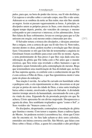 A transﬁguração 365
pulos, para que, na hora do poder das trevas, sua fé não desfaleça.
Cai espesso o orvalho sobre o curvado corpo, mas Ele o não sente.
Adensam-se as sombras da noite ao Seu redor, mas não lhes atende
ao negror. Assim se passam vagarosamente as horas. A princípio, os
discípulos unem as próprias preces às Suas, com sincera devoção;
algum tempo depois, porém, são vencidos de cansaço, e mesmo
esforçando-se por conservar o interesse, ei-los adormecidos. Jesus
lhes falara de Seus sofrimentos; levara-os consigo para que se Lhe
unissem em oração; está mesmo então a interceder por eles. [297]
O Salvador notara a tristeza dos discípulos, e desejara amenizar-
lhes a mágoa, com a certeza de que sua fé não fora vã. Nem todos,
mesmo dentre os doze, podem receber a revelação que lhes deseja
fazer. Unicamente os três que Lhe hão de testemunhar a angústia no
Getsêmani foram escolhidos para estar com Ele no monte. Agora,
a nota predominante de Sua prece é que lhes seja dada uma ma-
nifestação da glória que Ele tinha com o Pai antes que o mundo
existisse, que Seu reino seja revelado a olhos humanos e que os
discípulos sejam fortalecidos pela contemplação do mesmo. Roga
que testemunhem uma manifestação de Sua divindade que, na hora
de Sua suprema agonia, os conforte com o conhecimento de que Ele
é com certeza o Filho de Deus, e que Sua ignominiosa morte é uma
parte do plano da redenção.
Sua oração é ouvida. Ao achar-Se curvado em humildade sobre
o pedregoso solo, o céu repentinamente se abre, descerram-se de par
em par as portas de ouro da cidade de Deus, e uma santa irradiação
baixa sobre o monte, envolvendo a ﬁgura do Salvador. A divindade
interior irrompe através da humanidade, encontrando-Se com a gló-
ria vinda de cima. Erguendo-Se da prostrada posição em que Se
achava, Cristo apresenta-Se em divina majestade. Desaparecera a
agonia da alma. Seu semblante resplandece agora “como o Sol”, e
Seus vestidos são “brancos como a luz”.
Os discípulos, despertando, contemplam a inundação de glória
que ilumina o monte. Com temor e espanto, ﬁtam a radiosa ﬁgura
do Mestre. Ao poderem resistir à assombrosa luz, vêem que Cristo
não Se encontra só. Ao Seu lado acham-se dois seres celestiais,
entretidos em íntima conversa com Ele. São Moisés, que falara com
Deus sobre o Sinai; e Elias, a quem foi concedido o alto privilégio
 