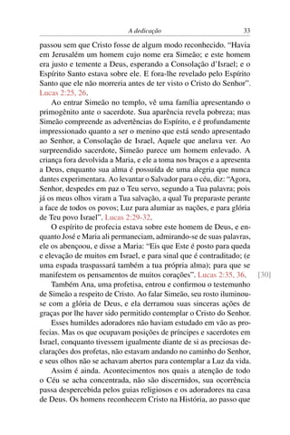 A dedicação 33
passou sem que Cristo fosse de algum modo reconhecido. “Havia
em Jerusalém um homem cujo nome era Simeão; e este homem
era justo e temente a Deus, esperando a Consolação d’Israel; e o
Espírito Santo estava sobre ele. E fora-lhe revelado pelo Espírito
Santo que ele não morreria antes de ter visto o Cristo do Senhor”.
Lucas 2:25, 26.
Ao entrar Simeão no templo, vê uma família apresentando o
primogênito ante o sacerdote. Sua aparência revela pobreza; mas
Simeão compreende as advertências do Espírito, e é profundamente
impressionado quanto a ser o menino que está sendo apresentado
ao Senhor, a Consolação de Israel, Aquele que anelava ver. Ao
surpreendido sacerdote, Simeão parece um homem enlevado. A
criança fora devolvida a Maria, e ele a toma nos braços e a apresenta
a Deus, enquanto sua alma é possuída de uma alegria que nunca
dantes experimentara. Ao levantar o Salvador para o céu, diz: “Agora,
Senhor, despedes em paz o Teu servo, segundo a Tua palavra; pois
já os meus olhos viram a Tua salvação, a qual Tu preparaste perante
a face de todos os povos; Luz para alumiar as nações, e para glória
de Teu povo Israel”. Lucas 2:29-32.
O espírito de profecia estava sobre este homem de Deus, e en-
quanto José e Maria ali permaneciam, admirando-se de suas palavras,
ele os abençoou, e disse a Maria: “Eis que Este é posto para queda
e elevação de muitos em Israel, e para sinal que é contraditado; (e
uma espada traspassará também a tua própria alma); para que se
manifestem os pensamentos de muitos corações”. Lucas 2:35, 36. [30]
Também Ana, uma profetisa, entrou e conﬁrmou o testemunho
de Simeão a respeito de Cristo. Ao falar Simeão, seu rosto iluminou-
se com a glória de Deus, e ela derramou suas sinceras ações de
graças por lhe haver sido permitido contemplar o Cristo do Senhor.
Esses humildes adoradores não haviam estudado em vão as pro-
fecias. Mas os que ocupavam posições de príncipes e sacerdotes em
Israel, conquanto tivessem igualmente diante de si as preciosas de-
clarações dos profetas, não estavam andando no caminho do Senhor,
e seus olhos não se achavam abertos para contemplar a Luz da vida.
Assim é ainda. Acontecimentos nos quais a atenção de todo
o Céu se acha concentrada, não são discernidos, sua ocorrência
passa despercebida pelos guias religiosos e os adoradores na casa
de Deus. Os homens reconhecem Cristo na História, ao passo que
 
