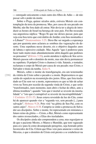 366 O Desejado de Todas as Nações
— outorgado unicamente a mais outro dos ﬁlhos de Adão — de não
passar sob o poder da morte.
Sobre o Pisga, quinze séculos atrás, estivera Moisés em con-
templação da terra da promessa. Mas, por causa de seu pecado em
Meribá, não lhe fora dado ali entrar. Não devia ter a alegria de intro-
duzir as hostes de Israel na herança de seus pais. Foi-lhe recusada
sua angustiosa súplica: “Rogo-Te que me deixes passar, para que
veja esta boa terra que está dalém do Jordão; esta boa montanha e
o Líbano!” Deuteronômio 3:25. Deve-lhe ser negada a esperança
que por quarenta anos aclarara as sombras das vagueações do de-
serto. Uma sepultura nesse deserto, eis o objetivo daqueles anos
de labuta e opressivo cuidado. Mas Aquele “que é poderoso para
fazer tudo muito mais abundantemente além daquilo que pedimos
ou pensamos” (Efésios 3:20), assim atendera à súplica de Seu servo.
Moisés passou sob o domínio da morte, mas não devia permanecer
na sepultura. O próprio Cristo o chamou à vida. Satanás, o tentador,
reclamara o corpo de Moisés por causa de seu pecado; mas Cristo, o
Salvador o tirara da tumba. Judas 9.
Moisés, sobre o monte da transﬁguração, era um testemunho
da vitória de Cristo sobre o pecado e a morte. Representava os que[298]
sairão do sepulcro na ressurreição dos justos. Elias, que fora trasla-
dado ao Céu sem ver a morte, representava os que se hão de achar
vivos na Terra por ocasião da segunda vinda de Cristo, e que serão
“transformados, num momento, num abrir e fechar de olhos, ante a
última trombeta”; quando “isto que é mortal se revestir da imorta-
lidade” e “isto que é corruptível se revestir da incorruptibilidade”.
1 Coríntios 15:51-53. Jesus estava revestido da luz do Céu, como
há de aparecer quando vier a “segunda vez, sem pecado [...] para
salvação”. Hebreus 9:28. Pois virá “na glória de Seu Pai, com os
santos anjos”. Marcos 8:38. Cumpriu-se então a promessa do Salva-
dor aos discípulos. Sobre o monte, foi representado em miniatura o
futuro reino da glória — Cristo, o Rei, Moisés como representante
dos santos ressuscitados, e Elias dos trasladados.
Os discípulos ainda não compreendem a cena; mas regozijam-se
de que o paciente Mestre, o Manso e Humilde, que tem vagueado
para cá e para lá como desamparado peregrino, seja honrado pelos
favorecidos do Céu. Crêem que Elias veio para anunciar o reino do
Messias, e que o domínio de Cristo está prestes a se estabelecer na
 