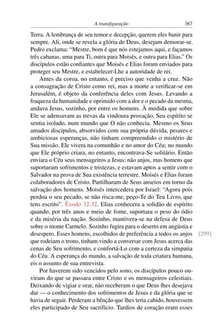 A transﬁguração 367
Terra. A lembrança de seu temor e decepção, querem eles banir para
sempre. Ali, onde se revela a glória de Deus, desejam demorar-se.
Pedro exclama: “Mestre, bom é que nós estejamos aqui, e façamos
três cabanas, uma para Ti, outra para Moisés, e outra para Elias.” Os
discípulos estão conﬁantes que Moisés e Elias foram enviados para
proteger seu Mestre, e estabelecer-Lhe a autoridade de rei.
Antes da coroa, no entanto, é preciso que venha a cruz. Não
a consagração de Cristo como rei, mas a morte a veriﬁcar-se em
Jerusalém, é objeto da conferência deles com Jesus. Levando a
fraqueza da humanidade e oprimido com a dor e o pecado da mesma,
andava Jesus, sozinho, por entre os homens. À medida que sobre
Ele se adensavam as trevas da vindoura provação, Seu espírito se
sentia isolado, num mundo que O não conhecia. Mesmo os Seus
amados discípulos, absorvidos com sua própria dúvida, pesares e
ambiciosas esperanças, não tinham compreendido o mistério de
Sua missão. Ele vivera na comunhão e no amor do Céu; no mundo
que Ele próprio criara, no entanto, encontrava-Se solitário. Então
enviara o Céu seus mensageiros a Jesus; não anjos, mas homens que
suportaram sofrimentos e tristezas, e estavam aptos a sentir com o
Salvador na prova de Sua existência terrestre. Moisés e Elias foram
colaboradores de Cristo. Partilharam de Seus anseios em torno da
salvação dos homens. Moisés intercedera por Israel: “Agora pois
perdoa o seu pecado, se não risca-me, peço-Te do Teu Livro, que
tens escrito”. Êxodo 32:32. Elias conhecera a solidão de espírito
quando, por três anos e meio de fome, suportara o peso do ódio
e da miséria da nação. Sozinho, mantivera-se na defesa de Deus
sobre o monte Carmelo. Sozinho fugira para o deserto em angústia e
desespero. Esses homens, escolhidos de preferência a todos os anjos [299]
que rodeiam o trono, tinham vindo a conversar com Jesus acerca das
cenas de Seu sofrimento, e confortá-Lo com a certeza da simpatia
do Céu. A esperança do mundo, a salvação de toda criatura humana,
eis o assunto de sua entrevista.
Por haverem sido vencidos pelo sono, os discípulos pouco ou-
viram do que se passara entre Cristo e os mensageiros celestiais.
Deixando de vigiar e orar, não receberam o que Deus lhes desejava
dar — o conhecimento dos sofrimentos de Jesus e da glória que se
havia de seguir. Perderam a bênção que lhes teria cabido, houvessem
eles participado de Seu sacrifício. Tardios de coração eram esses
 