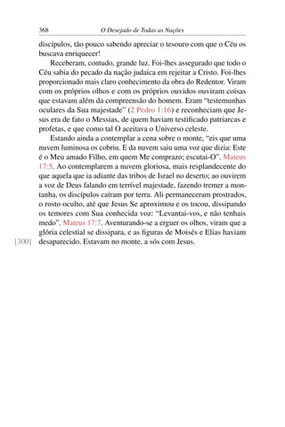 368 O Desejado de Todas as Nações
discípulos, tão pouco sabendo apreciar o tesouro com que o Céu os
buscava enriquecer!
Receberam, contudo, grande luz. Foi-lhes assegurado que todo o
Céu sabia do pecado da nação judaica em rejeitar a Cristo. Foi-lhes
proporcionado mais claro conhecimento da obra do Redentor. Viram
com os próprios olhos e com os próprios ouvidos ouviram coisas
que estavam além da compreensão do homem. Eram “testemunhas
oculares da Sua majestade” (2 Pedro 1:16) e reconheciam que Je-
sus era de fato o Messias, de quem haviam testiﬁcado patriarcas e
profetas, e que como tal O aceitava o Universo celeste.
Estando ainda a contemplar a cena sobre o monte, “eis que uma
nuvem luminosa os cobriu. E da nuvem saiu uma voz que dizia: Este
é o Meu amado Filho, em quem Me comprazo; escutai-O”. Mateus
17:5. Ao contemplarem a nuvem gloriosa, mais resplandecente do
que aquela que ia adiante das tribos de Israel no deserto; ao ouvirem
a voz de Deus falando em terrível majestade, fazendo tremer a mon-
tanha, os discípulos caíram por terra. Ali permaneceram prostrados,
o rosto oculto, até que Jesus Se aproximou e os tocou, dissipando
os temores com Sua conhecida voz: “Levantai-vos, e não tenhais
medo”. Mateus 17:7. Aventurando-se a erguer os olhos, viram que a
glória celestial se dissipara, e as ﬁguras de Moisés e Elias haviam
desaparecido. Estavam no monte, a sós com Jesus.[300]
 
