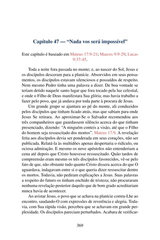 Capítulo 47 — “Nada vos será impossível”
Este capítulo é baseado em Mateus 17:9-21; Marcos 9:9-29; Lucas
9:37-45.
Toda a noite fora passada no monte; e, ao nascer do Sol, Jesus e
os discípulos desceram para a planície. Absorvidos em seus pensa-
mentos, os discípulos estavam silenciosos e possuídos de respeito.
Nem mesmo Pedro tinha uma palavra a dizer. De boa vontade se
teriam detido naquele santo lugar que fora tocado pela luz celestial,
e onde o Filho de Deus manifestara Sua glória; mas havia trabalho a
fazer pelo povo, que já andava por toda parte à procura de Jesus.
Um grande grupo se ajuntara ao pé do monte, ali conduzidos
pelos discípulos que tinham ﬁcado atrás, mas que sabiam para onde
Jesus Se retirara. Ao aproximar-Se o Salvador recomendou aos
três companheiros que guardassem silêncio acerca do que tinham
presenciado, dizendo: “A ninguém conteis a visão, até que o Filho
do homem seja ressuscitado dos mortos”. Mateus 17:9. A revelação
feita aos discípulos devia ser ponderada em seus corações, não ser
publicada. Relatá-la às multidões apenas despertaria o ridículo, ou
ociosa admiração. E mesmo os nove apóstolos não entenderiam a
cena até depois que Cristo houvesse ressuscitado. Quão tardos de
compreensão eram mesmo os três discípulos favorecidos, vê-se pelo
fato de que, não obstante tudo quanto Cristo dissera acerca do que O
aguardava, indagavam entre si o que queria dizer ressuscitar dentre
os mortos. Todavia, não pediram explicações a Jesus. Suas palavras
a respeito do futuro os tinham enchido de tristeza; não procuraram
nenhuma revelação posterior daquilo que de bom grado acreditariam
nunca havia de acontecer.
Ao avistar Jesus, o povo que se achava na planície correu-Lhe ao
encontro, saudando-O com expressões de reverência e alegria. Toda-
via, com Sua rápida visão, percebeu que se achavam em grande per-
plexidade. Os discípulos pareciam perturbados. Acabara de veriﬁcar-
369
 