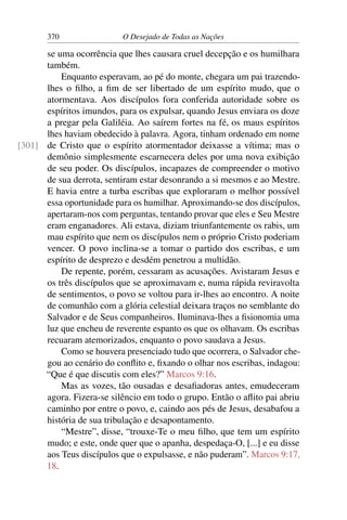 370 O Desejado de Todas as Nações
se uma ocorrência que lhes causara cruel decepção e os humilhara
também.
Enquanto esperavam, ao pé do monte, chegara um pai trazendo-
lhes o ﬁlho, a ﬁm de ser libertado de um espírito mudo, que o
atormentava. Aos discípulos fora conferida autoridade sobre os
espíritos imundos, para os expulsar, quando Jesus enviara os doze
a pregar pela Galiléia. Ao saírem fortes na fé, os maus espíritos
lhes haviam obedecido à palavra. Agora, tinham ordenado em nome
de Cristo que o espírito atormentador deixasse a vítima; mas o[301]
demônio simplesmente escarnecera deles por uma nova exibição
de seu poder. Os discípulos, incapazes de compreender o motivo
de sua derrota, sentiram estar desonrando a si mesmos e ao Mestre.
E havia entre a turba escribas que exploraram o melhor possível
essa oportunidade para os humilhar. Aproximando-se dos discípulos,
apertaram-nos com perguntas, tentando provar que eles e Seu Mestre
eram enganadores. Ali estava, diziam triunfantemente os rabis, um
mau espírito que nem os discípulos nem o próprio Cristo poderiam
vencer. O povo inclina-se a tomar o partido dos escribas, e um
espírito de desprezo e desdém penetrou a multidão.
De repente, porém, cessaram as acusações. Avistaram Jesus e
os três discípulos que se aproximavam e, numa rápida reviravolta
de sentimentos, o povo se voltou para ir-lhes ao encontro. A noite
de comunhão com a glória celestial deixara traços no semblante do
Salvador e de Seus companheiros. Iluminava-lhes a ﬁsionomia uma
luz que encheu de reverente espanto os que os olhavam. Os escribas
recuaram atemorizados, enquanto o povo saudava a Jesus.
Como se houvera presenciado tudo que ocorrera, o Salvador che-
gou ao cenário do conﬂito e, ﬁxando o olhar nos escribas, indagou:
“Que é que discutis com eles?” Marcos 9:16.
Mas as vozes, tão ousadas e desaﬁadoras antes, emudeceram
agora. Fizera-se silêncio em todo o grupo. Então o aﬂito pai abriu
caminho por entre o povo, e, caindo aos pés de Jesus, desabafou a
história de sua tribulação e desapontamento.
“Mestre”, disse, “trouxe-Te o meu ﬁlho, que tem um espírito
mudo; e este, onde quer que o apanha, despedaça-O, [...] e eu disse
aos Teus discípulos que o expulsasse, e não puderam”. Marcos 9:17,
18.
 