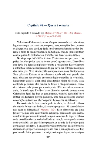 Capítulo 48 — Quem é o maior
Este capítulo é baseado em Mateus 17:22-27; 18:1-20; Marcos
9:30-50; Lucas 9:46-48.
Voltando a Cafarnaum, Jesus não procurou os bem conhecidos
lugares em que havia ensinado o povo, mas, tranqüilo, buscou com
os discípulos a casa que Lhe devia servir temporariamente de lar. Du-
rante o resto de Sua permanência na Galiléia, era Seu intuito instruir
os discípulos de preferência a trabalhar em favor das multidões.
Na viagem pela Galiléia, tentara Cristo outra vez preparar o es-
pírito dos discípulos para as cenas que O aguardavam. Disse-lhes
que devia ir a Jerusalém para ser morto e ressuscitar. E acrescentou
a estranha e solene comunicação de que devia ser entregue nas mãos
dos inimigos. Nem ainda então compreenderam os discípulos as
Suas palavras. Embora os envolvesse a sombra de uma grande tris-
teza, ainda em seu coração encontrou lugar o espírito de rivalidade.
Discutiram entre si qual seria considerado maior no reino. Essa
contenda, pensaram eles ocultar de Jesus, e não procuraram, como
de costume, achegar-se para mais perto dEle, mas demoraram-se
atrás, de modo que Ele lhes ia na dianteira quando entraram em
Cafarnaum. Jesus leu-lhes os pensamentos, e ansiou aconselhá-los e
instruí-los. Esperou, porém, para isso, uma hora de sossego quando
os corações estivessem abertos para Lhe receber as palavras.
Pouco depois de haverem chegado à cidade, o coletor do tributo
do templo foi ter com Pedro, fazendo a pergunta: “O vosso Mestre
não paga as didracmas?” Mateus 17:24. Esse tributo não era uma
taxa civil, mas uma contribuição religiosa, exigida de todo judeu,
anualmente, para manutenção do templo. A recusa de pagar o tributo
seria considerada como deslealdade ao templo — segundo o con-
ceito dos rabis, um gravíssimo pecado. A atitude do Salvador para
com as leis dos rabis, e Suas positivas reprovações aos defensores
da tradição, proporcionaram pretexto para a acusação de estar Ele
procurando deitar por terra o serviço do templo. Agora, os inimigos
375
 