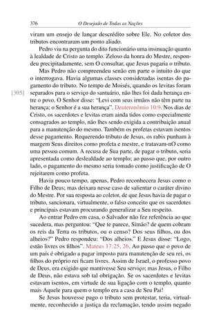 376 O Desejado de Todas as Nações
viram um ensejo de lançar descrédito sobre Ele. No coletor dos
tributos encontraram um ponto aliado.
Pedro viu na pergunta do dito funcionário uma insinuação quanto
à lealdade de Cristo ao templo. Zeloso da honra do Mestre, respon-
deu precipitadamente, sem O consultar, que Jesus pagaria o tributo.
Mas Pedro não compreendeu senão em parte o intuito do que
o interrogava. Havia algumas classes consideradas isentas do pa-
gamento do tributo. No tempo de Moisés, quando os levitas foram
separados para o serviço do santuário, não lhes foi dada herança en-[305]
tre o povo. O Senhor disse: “Levi com seus irmãos não têm parte na
herança; o Senhor é a sua herança”. Deuteronômio 10:9. Nos dias de
Cristo, os sacerdotes e levitas eram ainda tidos como especialmente
consagrados ao templo, não lhes sendo exigida a contribuição anual
para a manutenção do mesmo. Também os profetas estavam isentos
desse pagamento. Requerendo tributo de Jesus, os rabis punham à
margem Seus direitos como profeta e mestre, e tratavam-nO como
uma pessoa comum. A recusa de Sua parte, de pagar o tributo, seria
apresentada como deslealdade ao templo; ao passo que, por outro
lado, o pagamento do mesmo seria tomado como justiﬁcação de O
rejeitarem como profeta.
Havia pouco tempo, apenas, Pedro reconhecera Jesus como o
Filho de Deus; mas deixara nesse caso de salientar o caráter divino
do Mestre. Por sua resposta ao coletor, de que Jesus havia de pagar o
tributo, sancionara, virtualmente, o falso conceito que os sacerdotes
e principais estavam procurando generalizar a Seu respeito.
Ao entrar Pedro em casa, o Salvador não fez referência ao que
sucedera, mas perguntou: “Que te parece, Simão? de quem cobram
os reis da Terra os tributos, ou o censo? Dos seus ﬁlhos, ou dos
alheios?” Pedro respondeu: “Dos alheios.” E Jesus disse: “Logo,
estão livres os ﬁlhos”. Mateus 17:25, 26. Ao passo que o povo de
um país é obrigado a pagar imposto para manutenção de seu rei, os
ﬁlhos do próprio rei ﬁcam livres. Assim de Israel, o professo povo
de Deus, era exigido que mantivesse Seu serviço; mas Jesus, o Filho
de Deus, não estava sob tal obrigação. Se os sacerdotes e levitas
estavam isentos, em virtude de sua ligação com o templo, quanto
mais Aquele para quem o templo era a casa de Seu Pai!
Se Jesus houvesse pago o tributo sem protestar, teria, virtual-
mente, reconhecido a justiça da reclamação, tendo assim negado
 