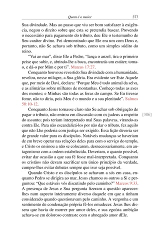 Quem é o maior 377
Sua divindade. Mas ao passo que viu ser bom satisfazer à exigên-
cia, negou o direito sobre que esta se pretendia basear. Provendo
o necessário para pagamento do tributo, deu Ele o testemunho de
Seu caráter divino. Foi demonstrado que Ele era um com Deus e,
portanto, não Se achava sob tributo, como um simples súdito do
reino.
“Vai ao mar”, disse Ele a Pedro, “lança o anzol, tira o primeiro
peixe que subir, e, abrindo-lhe a boca, encontrarás um estáter; toma-
o, e dá-o por Mim e por ti”. Mateus 17:27.
Conquanto houvesse revestido Sua divindade com a humanidade,
revelou, nesse milagre, a Sua glória. Era evidente ser Este Aquele
que, por meio de Davi, declara: “Porque Meu é todo animal da selva,
e as alimárias sobre milhares de montanhas. Conheço todas as aves
dos montes; e Minhas são todas as feras do campo. Se Eu tivesse
fome, não to diria, pois Meu é o mundo e a sua plenitude”. Salmos
50:10-12.
Conquanto Jesus tornasse claro não Se achar sob obrigação de
pagar o tributo, não entrou em discussão com os judeus a respeito [306]
do assunto; pois teriam interpretado mal Suas palavras, virando-as
contra Ele. Para não escandalizá-los por não dar o tributo, fez aquilo
que não Lhe poderia com justiça ser exigido. Essa lição deveria ser
de grande valor para os discípulos. Notáveis mudanças se haveriam
de em breve operar nas relações deles para com o serviço do templo,
e Cristo os ensinou a não se colocarem, desnecessariamente, em an-
tagonismo com a ordem estabelecida. Deveriam, o quanto possível,
evitar dar ocasião a que sua fé fosse mal-interpretada. Conquanto
os cristãos não devam sacriﬁcar um único princípio da verdade,
cumpre-lhes evitar debates sempre que isso seja possível.
Quando Cristo e os discípulos se achavam a sós em casa, en-
quanto Pedro se dirigira ao mar, Jesus chamou os outros a Si e per-
guntou: “Que estáveis vós discutindo pelo caminho?” Marcos 9:33.
A presença de Jesus e Sua pergunta ﬁzeram a questão aparecer-
lhes num aspecto inteiramente diverso daquele em que a tinham
considerado quando questionavam pelo caminho. A vergonha e um
sentimento de condenação própria fê-los emudecer. Jesus lhes dis-
sera que havia de morrer por amor deles, e sua egoísta ambição
achava-se em doloroso contraste com o abnegado amor dEle.
 