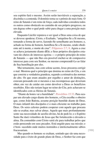 Quem é o maior 379
seu espírito fará o mesmo. Assim serão inevitáveis a separação, a
discórdia e a contenda. O domínio torna-se o prêmio do mais forte. O
reino de Satanás é um reino de força; cada indivíduo considera todos
os outros como obstáculo no caminho de seu próprio progresso, ou
um degrau sobre o qual pode subir para chegar a uma posição mais
elevada.
Enquanto Lúcifer reputava o ser igual a Deus uma coisa de que
se devesse apoderar, Cristo, o Exaltado, “aniquilou-Se a Si mesmo,
tomando a forma de servo, fazendo-Se semelhante aos homens; e,
achado na forma de homem, humilhou-Se a Si mesmo, sendo obedi-
ente até à morte, e morte de cruz”. Filipenses 2:7, 8. Agora a cruz
se achava justamente diante dEle; e Seus próprios discípulos esta-
vam tão cheios de interesse egoísta — o próprio princípio do reino
de Satanás — que não lhes era possível encher-se de compassivo
interesse para com seu Senhor, ou mesmo compreendê-Lo ao falar
de Sua humilhação por eles.
Mui ternamente, mas com solene acento, Jesus procurou corrigir
o mal. Mostrou qual o princípio que domina no reino do Céu, e em
que consiste a verdadeira grandeza, segundo a estimativa das normas
do alto. Os que eram atuados por orgulho e amor de distinções,
estavam pensando em si mesmos e nas recompensas que deveriam
obter, em vez de cuidar em como devolver a Deus os benefícios
recebidos. Eles não teriam lugar no reino do Céu, pois achavam-se
identiﬁcados com as ﬁleiras de Satanás.
“Diante da honra vai a humildade”. Provérbios 15:33. Para ocu-
par um elevado cargo diante dos homens, o Céu escolhe o obreiro
que, como João Batista, assume posição humilde diante de Deus.
O mais infantil dos discípulos é o mais eﬁciente no trabalho para
Deus. Os seres celestes podem cooperar com aquele que procura
não se exaltar, mas salvar almas. Aquele que mais profundamente
sente sua necessidade de auxílio divino, há de pedi-lo; e o Espírito
Santo lhe dará vislumbres de Jesus que lhe fortalecerão e elevarão a
alma. Da comunhão com Cristo sairá ele para trabalhar pelos que
estão perecendo em seus pecados. Está ungido para sua missão; e
é bem- sucedido onde muitos instruídos e intelectualmente sábios
fracassariam. [308]
Mas quando os homens se exaltam, sentindo que são uma neces-
sidade para o êxito do grande plano de Deus, o Senhor faz com que
 