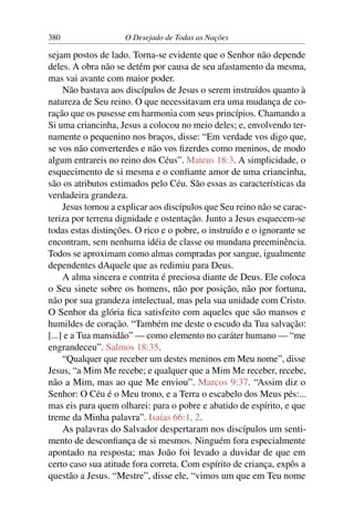 380 O Desejado de Todas as Nações
sejam postos de lado. Torna-se evidente que o Senhor não depende
deles. A obra não se detém por causa de seu afastamento da mesma,
mas vai avante com maior poder.
Não bastava aos discípulos de Jesus o serem instruídos quanto à
natureza de Seu reino. O que necessitavam era uma mudança de co-
ração que os pusesse em harmonia com seus princípios. Chamando a
Si uma criancinha, Jesus a colocou no meio deles; e, envolvendo ter-
namente o pequenino nos braços, disse: “Em verdade vos digo que,
se vos não converterdes e não vos ﬁzerdes como meninos, de modo
algum entrareis no reino dos Céus”. Mateus 18:3. A simplicidade, o
esquecimento de si mesma e o conﬁante amor de uma criancinha,
são os atributos estimados pelo Céu. São essas as características da
verdadeira grandeza.
Jesus tornou a explicar aos discípulos que Seu reino não se carac-
teriza por terrena dignidade e ostentação. Junto a Jesus esquecem-se
todas estas distinções. O rico e o pobre, o instruído e o ignorante se
encontram, sem nenhuma idéia de classe ou mundana preeminência.
Todos se aproximam como almas compradas por sangue, igualmente
dependentes dAquele que as redimiu para Deus.
A alma sincera e contrita é preciosa diante de Deus. Ele coloca
o Seu sinete sobre os homens, não por posição, não por fortuna,
não por sua grandeza intelectual, mas pela sua unidade com Cristo.
O Senhor da glória ﬁca satisfeito com aqueles que são mansos e
humildes de coração. “Também me deste o escudo da Tua salvação:
[...] e a Tua mansidão” — como elemento no caráter humano — “me
engrandeceu”. Salmos 18:35.
“Qualquer que receber um destes meninos em Meu nome”, disse
Jesus, “a Mim Me recebe; e qualquer que a Mim Me receber, recebe,
não a Mim, mas ao que Me enviou”. Marcos 9:37. “Assim diz o
Senhor: O Céu é o Meu trono, e a Terra o escabelo dos Meus pés:...
mas eis para quem olharei: para o pobre e abatido de espírito, e que
treme da Minha palavra”. Isaías 66:1, 2.
As palavras do Salvador despertaram nos discípulos um senti-
mento de desconﬁança de si mesmos. Ninguém fora especialmente
apontado na resposta; mas João foi levado a duvidar de que em
certo caso sua atitude fora correta. Com espírito de criança, expôs a
questão a Jesus. “Mestre”, disse ele, “vimos um que em Teu nome
 