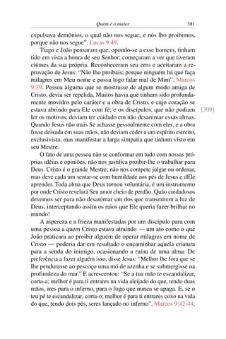 Quem é o maior 381
expulsava demônios, o qual não nos segue; e nós lho proibimos,
porque não nos segue”. Lucas 9:49.
Tiago e João pensaram que, opondo-se a esse homem, tinham
tido em vista a honra de seu Senhor; começaram a ver que tiveram
ciúmes da sua própria. Reconheceram seu erro e aceitaram a re-
provação de Jesus: “Não lho proibais; porque ninguém há que faça
milagres em Meu nome e possa logo falar mal de Mim”. Marcos
9:39. Pessoa alguma que se mostrasse de algum modo amiga de
Cristo, devia ser repelida. Muitos havia que tinham sido profunda-
mente movidos pelo caráter e a obra de Cristo, e cujo coração se
estava abrindo para Ele com fé; e os discípulos, que não podiam [309]
ler os motivos, deviam ter cuidado em não desanimar essas almas.
Quando Jesus não mais Se achasse pessoalmente com eles, e a obra
fosse deixada em suas mãos, não deviam ceder a um espírito estreito,
exclusivista, mas manifestar a larga simpatia que tinham visto em
seu Mestre.
O fato de uma pessoa não se conformar em tudo com nossas pró-
prias idéias e opiniões, não nos justiﬁca proibir-lhe o trabalhar para
Deus. Cristo é o grande Mestre; não nos compete julgar ou ordenar,
mas deve cada um sentar-se com humildade aos pés de Jesus e dEle
aprender. Toda alma que Deus tornou voluntária, é um instrumento
por onde Cristo revelará Seu amor cheio de perdão. Quão cuidadosos
devemos ser para não desanimar um dos que transmitem a luz de
Deus, interceptando assim os raios que Ele queria fazer brilhar no
mundo!
A aspereza e a frieza manifestadas por um discípulo para com
uma pessoa a quem Cristo estava atraindo — um ato como o que
João praticara ao proibir alguém de operar milagres em nome de
Cristo — poderia dar em resultado o encaminhar aquela criatura
para a senda do inimigo, ocasionando a ruína de uma alma. De
preferência a fazer alguém isso, disse Jesus: “Melhor lhe fora que se
lhe pendurasse ao pescoço uma mó de azenha e se submergisse na
profundeza do mar.” E acrescentou: “Se a tua mão te escandalizar,
corta-a; melhor é para ti entrares na vida aleijado do que, tendo duas
mãos, ires para o inferno, para o fogo que nunca se apaga. E, se o
teu pé te escandalizar, corta-o; melhor é para ti entrares coxo na vida
do que, tendo dois pés, seres lançado no inferno”. Marcos 9:42-44.
 