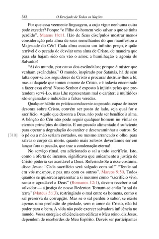 382 O Desejado de Todas as Nações
Por que essa veemente linguagem, a cujo vigor nenhuma outra
pode exceder? Porque “o Filho do homem veio salvar o que se tinha
perdido”. Mateus 18:11. Hão de Seus discípulos mostrar menos
consideração pela alma de seus semelhantes do que manifestou a
Majestade do Céu? Cada alma custou um inﬁnito preço, e quão
terrível é o pecado de desviar uma alma de Cristo, de maneira que
para ela hajam sido em vão o amor, a humilhação e agonia do
Salvador!
“Ai do mundo, por causa dos escândalos; porque é mister que
venham escândalos.” O mundo, inspirado por Satanás, há de sem
falta opor-se aos seguidores de Cristo e procurar destruir-lhes a fé;
mas ai daquele que tomou o nome de Cristo, e é todavia encontrado
a fazer essa obra! Nosso Senhor é exposto à injúria pelos que pre-
tendem servi-Lo, mas Lhe representam mal o caráter; e multidões
são enganadas e induzidas a falsas veredas.
Qualquer hábito ou prática conducente ao pecado, capaz de trazer
desonra sobre Cristo, convém ser posto de lado, seja qual for o
sacrifício. Aquilo que desonra a Deus, não pode ser benéﬁco à alma.
A bênção do Céu não pode seguir qualquer homem no violar os
eternos princípios do direito. E um pecado alimentado é suﬁciente
para operar a degradação do caráter e desencaminhar a outros. Se
o pé ou a mão seriam cortados, ou mesmo arrancado o olho, para[310]
salvar o corpo da morte, quanto mais zelosos deveríamos ser em
lançar fora o pecado, que traz a condenação eterna!
No serviço ritual, era adicionado o sal a todo sacrifício. Isto,
como a oferta de incenso, signiﬁcava que unicamente a justiça de
Cristo poderia ser aceitável a Deus. Referindo-Se a esse costume,
disse Jesus: “Cada sacrifício será salgado com sal.” “Tende sal
em vós mesmos, e paz uns com os outros”. Marcos 9:50. Todos
quantos se quiserem apresentar a si mesmos como “sacrifício vivo,
santo e agradável a Deus” (Romanos 12:1), devem receber o sal
salvador — a justiça de nosso Redentor. Tornam-se então “o sal da
terra” (Mateus 5:13), restringindo o mal entre os homens, como o
sal preserva da corrupção. Mas se o sal perdeu o sabor, se existe
apenas uma proﬁssão de piedade, sem o amor de Cristo, não há
poder para o bem. A vida não pode exercer salvadora inﬂuência no
mundo. Vossa energia e eﬁciência em ediﬁcar o Meu reino, diz Jesus,
dependem de receberdes de Meu Espírito. Deveis ser participantes
 