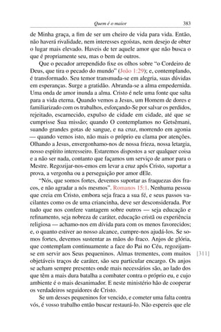 Quem é o maior 383
de Minha graça, a ﬁm de ser um cheiro de vida para vida. Então,
não haverá rivalidade, nem interesses egoístas, nem desejo de obter
o lugar mais elevado. Haveis de ter aquele amor que não busca o
que é propriamente seu, mas o bem de outros.
Que o pecador arrependido ﬁxe os olhos sobre “o Cordeiro de
Deus, que tira o pecado do mundo” (João 1:29); e, contemplando,
é transformado. Seu temor transmuda-se em alegria, suas dúvidas
em esperanças. Surge a gratidão. Abranda-se a alma empedernida.
Uma onda de amor inunda a alma. Cristo é nele uma fonte que salta
para a vida eterna. Quando vemos a Jesus, um Homem de dores e
familiarizado com os trabalhos, esforçando-Se por salvar os perdidos,
rejeitado, escarnecido, expulso de cidade em cidade, até que se
cumprisse Sua missão; quando O contemplamos no Getsêmani,
suando grandes gotas de sangue, e na cruz, morrendo em agonia
— quando vemos isto, não mais o próprio eu clama por atenções.
Olhando a Jesus, envergonhamo-nos de nossa frieza, nossa letargia,
nosso espírito interesseiro. Estaremos dispostos a ser qualquer coisa
e a não ser nada, contanto que façamos um serviço de amor para o
Mestre. Regozijar-nos-emos em levar a cruz após Cristo, suportar a
prova, a vergonha ou a perseguição por amor dEle.
“Nós, que somos fortes, devemos suportar as fraquezas dos fra-
cos, e não agradar a nós mesmos”. Romanos 15:1. Nenhuma pessoa
que creia em Cristo, embora seja fraca a sua fé, e seus passos va-
cilantes como os de uma criancinha, deve ser desconsiderada. Por
tudo que nos confere vantagem sobre outros — seja educação e
reﬁnamento, seja nobreza de caráter, educação cristã ou experiência
religiosa — achamo-nos em dívida para com os menos favorecidos;
e, o quanto estiver ao nosso alcance, cumpre-nos ajudá-los. Se so-
mos fortes, devemos sustentar as mãos do fraco. Anjos de glória,
que contemplam continuamente a face do Pai no Céu, regozijam-
se em servir aos Seus pequeninos. Almas trementes, com muitos [311]
objetáveis traços de caráter, são seu particular encargo. Os anjos
se acham sempre presentes onde mais necessários são, ao lado dos
que têm a mais dura batalha a combater contra o próprio eu, e cujo
ambiente é o mais desanimador. E neste ministério hão de cooperar
os verdadeiros seguidores de Cristo.
Se um desses pequeninos for vencido, e cometer uma falta contra
vós, é vosso trabalho então buscar restaurá-lo. Não espereis que ele
 
