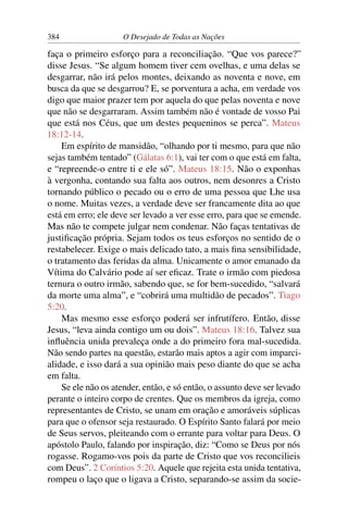 384 O Desejado de Todas as Nações
faça o primeiro esforço para a reconciliação. “Que vos parece?”
disse Jesus. “Se algum homem tiver cem ovelhas, e uma delas se
desgarrar, não irá pelos montes, deixando as noventa e nove, em
busca da que se desgarrou? E, se porventura a acha, em verdade vos
digo que maior prazer tem por aquela do que pelas noventa e nove
que não se desgarraram. Assim também não é vontade de vosso Pai
que está nos Céus, que um destes pequeninos se perca”. Mateus
18:12-14.
Em espírito de mansidão, “olhando por ti mesmo, para que não
sejas também tentado” (Gálatas 6:1), vai ter com o que está em falta,
e “repreende-o entre ti e ele só”. Mateus 18:15. Não o exponhas
à vergonha, contando sua falta aos outros, nem desonres a Cristo
tornando público o pecado ou o erro de uma pessoa que Lhe usa
o nome. Muitas vezes, a verdade deve ser francamente dita ao que
está em erro; ele deve ser levado a ver esse erro, para que se emende.
Mas não te compete julgar nem condenar. Não faças tentativas de
justiﬁcação própria. Sejam todos os teus esforços no sentido de o
restabelecer. Exige o mais delicado tato, a mais ﬁna sensibilidade,
o tratamento das feridas da alma. Unicamente o amor emanado da
Vítima do Calvário pode aí ser eﬁcaz. Trate o irmão com piedosa
ternura o outro irmão, sabendo que, se for bem-sucedido, “salvará
da morte uma alma”, e “cobrirá uma multidão de pecados”. Tiago
5:20.
Mas mesmo esse esforço poderá ser infrutífero. Então, disse
Jesus, “leva ainda contigo um ou dois”. Mateus 18:16. Talvez sua
inﬂuência unida prevaleça onde a do primeiro fora mal-sucedida.
Não sendo partes na questão, estarão mais aptos a agir com imparci-
alidade, e isso dará a sua opinião mais peso diante do que se acha
em falta.
Se ele não os atender, então, e só então, o assunto deve ser levado
perante o inteiro corpo de crentes. Que os membros da igreja, como
representantes de Cristo, se unam em oração e amoráveis súplicas
para que o ofensor seja restaurado. O Espírito Santo falará por meio
de Seus servos, pleiteando com o errante para voltar para Deus. O
apóstolo Paulo, falando por inspiração, diz: “Como se Deus por nós
rogasse. Rogamo-vos pois da parte de Cristo que vos reconcilieis
com Deus”. 2 Coríntios 5:20. Aquele que rejeita esta unida tentativa,
rompeu o laço que o ligava a Cristo, separando-se assim da socie-
 