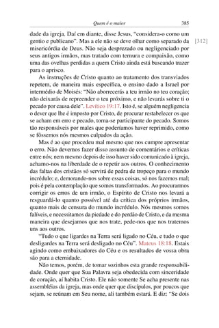 Quem é o maior 385
dade da igreja. Daí em diante, disse Jesus, “considera-o como um
gentio e publicano”. Mas a ele não se deve olhar como separado da [312]
misericórdia de Deus. Não seja desprezado ou negligenciado por
seus antigos irmãos, mas tratado com ternura e compaixão, como
uma das ovelhas perdidas a quem Cristo ainda está buscando trazer
para o aprisco.
As instruções de Cristo quanto ao tratamento dos transviados
repetem, de maneira mais especíﬁca, o ensino dado a Israel por
intermédio de Moisés: “Não aborrecerás a teu irmão no teu coração;
não deixarás de repreender o teu próximo, e não levarás sobre ti o
pecado por causa dele”. Levítico 19:17. Isto é, se alguém negligencia
o dever que lhe é imposto por Cristo, de procurar restabelecer os que
se acham em erro e pecado, torna-se participante do pecado. Somos
tão responsáveis por males que poderíamos haver reprimido, como
se fôssemos nós mesmos culpados da ação.
Mas é ao que procedeu mal mesmo que nos cumpre apresentar
o erro. Não devemos fazer disso assunto de comentários e críticas
entre nós; nem mesmo depois de isso haver sido comunicado à igreja,
achamo-nos na liberdade de o repetir aos outros. O conhecimento
das faltas dos cristãos só servirá de pedra de tropeço para o mundo
incrédulo; e, demorando-nos sobre essas coisas, só nos fazemos mal;
pois é pela contemplação que somos transformados. Ao procurarmos
corrigir os erros de um irmão, o Espírito de Cristo nos levará a
resguardá-lo quanto possível até da crítica dos próprios irmãos,
quanto mais de censura do mundo incrédulo. Nós mesmos somos
falíveis, e necessitamos da piedade e do perdão de Cristo, e da mesma
maneira que desejamos que nos trate, pede-nos que nos tratemos
uns aos outros.
“Tudo o que ligardes na Terra será ligado no Céu, e tudo o que
desligardes na Terra será desligado no Céu”. Mateus 18:18. Estais
agindo como embaixadores do Céu e os resultados de vossa obra
são para a eternidade.
Não temos, porém, de tomar sozinhos esta grande responsabili-
dade. Onde quer que Sua Palavra seja obedecida com sinceridade
de coração, aí habita Cristo. Ele não somente Se acha presente nas
assembléias da igreja, mas onde quer que discípulos, por poucos que
sejam, se reúnam em Seu nome, ali também estará. E diz: “Se dois
 