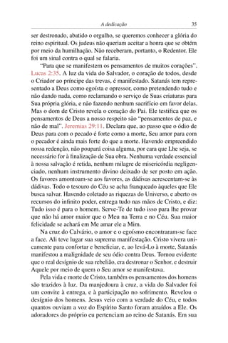 A dedicação 35
ser destronado, abatido o orgulho, se queremos conhecer a glória do
reino espiritual. Os judeus não queriam aceitar a honra que se obtém
por meio da humilhação. Não receberam, portanto, o Redentor. Ele
foi um sinal contra o qual se falaria.
“Para que se manifestem os pensamentos de muitos corações”.
Lucas 2:35. A luz da vida do Salvador, o coração de todos, desde
o Criador ao príncipe das trevas, é manifestado. Satanás tem repre-
sentado a Deus como egoísta e opressor, como pretendendo tudo e
não dando nada, como reclamando o serviço de Suas criaturas para
Sua própria glória, e não fazendo nenhum sacrifício em favor delas.
Mas o dom de Cristo revela o coração do Pai. Ele testiﬁca que os
pensamentos de Deus a nosso respeito são “pensamentos de paz, e
não de mal”. Jeremias 29:11. Declara que, ao passo que o ódio de
Deus para com o pecado é forte como a morte, Seu amor para com
o pecador é ainda mais forte do que a morte. Havendo empreendido
nossa redenção, não poupará coisa alguma, por cara que Lhe seja, se
necessário for à ﬁnalização de Sua obra. Nenhuma verdade essencial
à nossa salvação é retida, nenhum milagre de misericórdia negligen-
ciado, nenhum instrumento divino deixado de ser posto em ação.
Os favores amontoam-se aos favores, as dádivas acrescentam-se às
dádivas. Todo o tesouro do Céu se acha franqueado àqueles que Ele
busca salvar. Havendo coletado as riquezas do Universo, e aberto os
recursos do inﬁnito poder, entrega tudo nas mãos de Cristo, e diz:
Tudo isso é para o homem. Serve-Te de tudo isso para lhe provar
que não há amor maior que o Meu na Terra e no Céu. Sua maior
felicidade se achará em Me amar ele a Mim.
Na cruz do Calvário, o amor e o egoísmo encontraram-se face
a face. Ali teve lugar sua suprema manifestação. Cristo vivera uni-
camente para confortar e beneﬁciar, e, ao levá-Lo à morte, Satanás
manifestou a malignidade de seu ódio contra Deus. Tornou evidente
que o real desígnio de sua rebelião, era destronar o Senhor, e destruir
Aquele por meio de quem o Seu amor se manifestava.
Pela vida e morte de Cristo, também os pensamentos dos homens
são trazidos à luz. Da manjedoura à cruz, a vida do Salvador foi
um convite à entrega, e à participação no sofrimento. Revelou o
desígnio dos homens. Jesus veio com a verdade do Céu, e todos
quantos ouviam a voz do Espírito Santo foram atraídos a Ele. Os
adoradores do próprio eu pertenciam ao reino de Satanás. Em sua
 