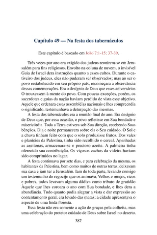 Capítulo 49 — Na festa dos tabernáculos
Este capítulo é baseado em João 7:1-15; 37-39.
Três vezes por ano era exigido dos judeus reunirem-se em Jeru-
salém para ﬁns religiosos. Envolto na coluna de nuvem, o invisível
Guia de Israel dera instruções quanto a esses cultos. Durante o ca-
tiveiro dos judeus, eles não puderam ser observados; mas ao ser o
povo restabelecido em seu próprio país, recomeçara a observância
dessas comemorações. Era o desígnio de Deus que esses aniversários
O trouxessem à mente do povo. Com poucas exceções, porém, os
sacerdotes e guias da nação haviam perdido de vista esse objetivo.
Aquele que ordenara essas assembléias nacionais e lhes compreendia
o signiﬁcado, testemunhava a deturpação das mesmas.
A festa dos tabernáculos era a reunião ﬁnal do ano. Era desígnio
de Deus que, por essa ocasião, o povo reﬂetisse em Sua bondade e
misericórdia. Toda a Terra estivera sob Sua direção, recebendo Suas
bênçãos. Dia e noite permanecera sobre ela o Seu cuidado. O Sol e
a chuva tinham feito com que o solo produzisse frutos. Dos vales
e planícies da Palestina, tinha sido recolhido o cereal. Apanhadas
as azeitonas, armazenara-se o precioso azeite. A palmeira tinha
oferecido sua contribuição. Os viçosos cachos da videira haviam
sido comprimidos no lagar.
A festa continuava por sete dias, e para celebração da mesma, os
habitantes da Palestina, bem como muitos de outras terras, deixavam
sua casa e iam ter a Jerusalém. Iam de toda parte, levando consigo
um testemunho do regozijo que os animava. Velhos e moços, ricos
e pobres, todos levavam alguma dádiva como tributo de gratidão
Àquele que lhes coroara o ano com Sua bondade, e lhes dera a
abundância. Tudo quanto podia alegrar a vista e dar expressão ao
contentamento geral, era levado das matas; a cidade apresentava o
aspecto de uma linda ﬂoresta.
Essa festa não era somente a ação de graças pela colheita, mas
uma celebração do protetor cuidado de Deus sobre Israel no deserto.
387
 