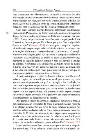 388 O Desejado de Todas as Nações
Para comemorar sua vida em tendas, os israelitas durante a festa ha-
bitavam em cabanas ou tabernáculos de ramos verdes. Essas cabanas
eram erguidas nas ruas, nos pátios do templo, ou nos telhados das
casas. As colinas e vales em torno de Jerusalém achavam-se também
bordados com essas habitações de folhas, e repletas de gente.
Com hinos sagrados e ações de graças, celebravam os adoradores
essa ocasião. Pouco antes da festa vinha o dia da expiação; quando,[314]
depois de confessados os pecados, se declarava o povo em paz com
o Céu. Assim se preparava o caminho para o regozijo da festa.
“Louvai ao Senhor, porque Ele é bom, porque a Sua benignidade
é para sempre” (Salmos 106:1), eram as palavras que se erguiam
triunfalmente, ao passo que toda espécie de música, de mistura com
aclamações de hosanas, acompanhavam o unido canto. O templo
era o centro da alegria geral. Ali se achava a pompa das cerimônias
sacriﬁcais. Ali, enﬁleirados de ambos os lados da escada de branco
mármore do sagrado edifício, dirigia o coro dos levitas o serviço
de cântico. A multidão dos adoradores, agitando ramos de palma
e murta, unia sua voz aos acordes e repetia o coro; e, novamente,
a melodia era cantada por vozes próximas e distantes, até que as
circundantes colinas ressoavam todas o louvor.
À noite, o templo e o pátio brilhavam pelas luzes artiﬁciais. A
música, o agitar dos ramos de palmeira, os alegres hosanas, o grande
ajuntamento de povo sobre o qual se espargia a luz irradiada das
lanternas suspensas, os paramentos dos sacerdotes e a majestade
das cerimônias, combinavam-se para tornar a cena profundamente
impressiva aos espectadores. No entanto, a mais impressionante
cerimônia da festa, que mais júbilo produzia, era a que comemorava
o acontecimento da peregrinação no deserto.
Aos primeiros raios da aurora, os sacerdotes faziam soar longa e
penetrantemente as trombetas de prata, e as trombetas em resposta
e as alegres aclamações do povo de suas cabanas, ecoando por
montes e vales, saudavam o dia da festa. Então o sacerdote tirava das
correntes do Cedrom um vaso de água e, erguendo-o, enquanto as
trombetas soavam, subia ao compasso da música, os amplos degraus
do templo, com andar lento e cadenciado, cantando entretanto: “Os
nossos pés estão dentro das tuas portas, ó Jerusalém”. Salmos 122:2.
Levava o cântaro ao altar, que ocupava posição central no pátio
dos sacerdotes. Ali se achavam duas bacias de prata, tendo um
 