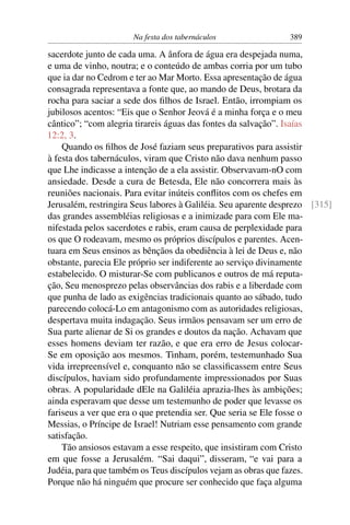 Na festa dos tabernáculos 389
sacerdote junto de cada uma. A ânfora de água era despejada numa,
e uma de vinho, noutra; e o conteúdo de ambas corria por um tubo
que ia dar no Cedrom e ter ao Mar Morto. Essa apresentação de água
consagrada representava a fonte que, ao mando de Deus, brotara da
rocha para saciar a sede dos ﬁlhos de Israel. Então, irrompiam os
jubilosos acentos: “Eis que o Senhor Jeová é a minha força e o meu
cântico”; “com alegria tirareis águas das fontes da salvação”. Isaías
12:2, 3.
Quando os ﬁlhos de José faziam seus preparativos para assistir
à festa dos tabernáculos, viram que Cristo não dava nenhum passo
que Lhe indicasse a intenção de a ela assistir. Observavam-nO com
ansiedade. Desde a cura de Betesda, Ele não concorrera mais às
reuniões nacionais. Para evitar inúteis conﬂitos com os chefes em
Jerusalém, restringira Seus labores à Galiléia. Seu aparente desprezo [315]
das grandes assembléias religiosas e a inimizade para com Ele ma-
nifestada pelos sacerdotes e rabis, eram causa de perplexidade para
os que O rodeavam, mesmo os próprios discípulos e parentes. Acen-
tuara em Seus ensinos as bênçãos da obediência à lei de Deus e, não
obstante, parecia Ele próprio ser indiferente ao serviço divinamente
estabelecido. O misturar-Se com publicanos e outros de má reputa-
ção, Seu menosprezo pelas observâncias dos rabis e a liberdade com
que punha de lado as exigências tradicionais quanto ao sábado, tudo
parecendo colocá-Lo em antagonismo com as autoridades religiosas,
despertava muita indagação. Seus irmãos pensavam ser um erro de
Sua parte alienar de Si os grandes e doutos da nação. Achavam que
esses homens deviam ter razão, e que era erro de Jesus colocar-
Se em oposição aos mesmos. Tinham, porém, testemunhado Sua
vida irrepreensível e, conquanto não se classiﬁcassem entre Seus
discípulos, haviam sido profundamente impressionados por Suas
obras. A popularidade dEle na Galiléia aprazia-lhes às ambições;
ainda esperavam que desse um testemunho de poder que levasse os
fariseus a ver que era o que pretendia ser. Que seria se Ele fosse o
Messias, o Príncipe de Israel! Nutriam esse pensamento com grande
satisfação.
Tão ansiosos estavam a esse respeito, que insistiram com Cristo
em que fosse a Jerusalém. “Sai daqui”, disseram, “e vai para a
Judéia, para que também os Teus discípulos vejam as obras que fazes.
Porque não há ninguém que procure ser conhecido que faça alguma
 