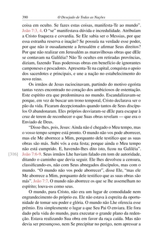 390 O Desejado de Todas as Nações
coisa em oculto. Se fazes estas coisas, manifesta-Te ao mundo”.
João 7:3, 4. O “se” manifestava dúvida e incredulidade. Atribuíam
a Cristo fraqueza e covardia. Se Ele sabia ser o Messias, por que
essa estranha reserva e inação? Se possuía na verdade esse poder,
por que não ir ousadamente a Jerusalém e aﬁrmar Seus direitos?
Por que não realizar em Jerusalém as maravilhosas obras que dEle
se contavam na Galiléia? Não Te ocultes em retiradas províncias,
diziam, fazendo Tuas poderosas obras em benefício de ignorantes
camponeses e pescadores. Apresenta-Te na capital, conquista o apoio
dos sacerdotes e principais, e une a nação no estabelecimento do
novo reino.
Os irmãos de Jesus raciocinavam, partindo do motivo egoísta
tantas vezes encontrado no coração dos ambiciosos de ostentação.
Este espírito era que predominava no mundo. Escandalizavam-se
porque, em vez de buscar um trono temporal, Cristo declarava ser o
pão da vida. Ficaram decepcionados quando tantos de Seus discípu-
los O abandonaram. Eles próprios desviaram-se dEle para escapar à
cruz de terem de reconhecer o que Suas obras revelam — que era o
Enviado de Deus.
“Disse-lhes, pois, Jesus: Ainda não é chegado o Meu tempo, mas
o vosso tempo sempre está pronto. O mundo não vos pode aborrecer,
mas ele Me aborrece a Mim, porquanto dele testiﬁco que as suas
obras são más. Subi vós a esta festa; porque ainda o Meu tempo
não está cumprido. E, havendo-lhes dito isto, ﬁcou na Galiléia”.
João 7:6-9. Seus irmãos Lhe haviam falado em tom de autoridade,[316]
ditando o caminho que devia seguir. Ele lhes devolveu a censura,
classiﬁcando-os, não com Seus abnegados discípulos, mas com o
mundo. “O mundo não vos pode aborrecer”, disse Ele, “mas ele
Me aborrece a Mim, porquanto dele testiﬁco que as suas obras são
más”. João 7:7. O mundo não aborrece os que se lhe assemelham no
espírito; louva-os como seus.
O mundo, para Cristo, não era um lugar de comodidade nem
engrandecimento do próprio eu. Ele não estava à espreita da oportu-
nidade de tomar seu poder e glória. O mundo não Lhe oferecia esse
prêmio. Era simplesmente o lugar a que Seu Pai O enviara. Ele fora
dado pela vida do mundo, para executar o grande plano da reden-
ção. Estava realizando Sua obra em favor da raça caída. Mas não
devia ser presunçoso, nem Se precipitar no perigo, nem apressar a
 
