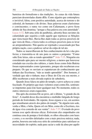 392 O Desejado de Todas as Nações
barreiras do formalismo e das tradições. As cenas da vida futura
pareciam desenroladas diante dEle. Como alguém que contemplava
o invisível, falou, com positiva autoridade, acerca do terreno e do
celestial, do humano e do divino. Suas palavras eram claríssimas
e convincentes; e outra vez como em Cafarnaum, o povo ﬁcou
atônito de Sua doutrina; “porque a Sua palavra era com autoridade”.
Lucas 4:32. Sob uma série de parábolas, advertiu Seus ouvintes da
calamidade que seguiria a todo aquele que rejeitasse as bênçãos
que viera trazer-lhes. Havia-lhes dado todas as provas possíveis de
que viera de Deus, e ﬁzera todos os esforços possíveis para os levar
ao arrependimento. Não queria ser rejeitado e assassinado por Sua
própria nação, caso a pudesse salvar da culpa de tal ato.
Todos se maravilhavam de Seu conhecimento da lei e das pro-
fecias; e transmitia-se de uns para os outros a pergunta: “Como
sabe Este letras, não as tendo aprendido?” João 7:15. Ninguém era
considerado apto para ser mestre religioso, a menos que houvesse
estudado nas escolas dos rabinos, e tanto Jesus como João Batista
foram representados como ignorantes, porque não receberam esse
preparo. Os que os ouviam se espantavam do conhecimento que
tinham das Escrituras, “não as tendo aprendido”. Dos homens, é
verdade que não o tinham; mas o Deus do Céu era seu mestre, e
dEle receberam a mais elevada espécie de sabedoria.
Quando Jesus falava no pátio do templo, o povo achava-se como
fascinado. Os próprios que mais violentos eram contra Ele, sentiram-
se impotentes para Lhe fazer qualquer mal. No momento, todos os
outros interesses eram esquecidos.
Dia após dia ensinou Ele ao povo, até o último, “o grande dia da
festa”. A manhã desse dia encontrou a multidão fatigada do longo
período de festividades. De repente, Jesus ergueu a voz, em acentos
que retumbaram através dos pátios do templo: “Se alguém tem sede,
venha a Mim, e beba. Quem crê em Mim, como diz a Escritura, rios
de água viva correrão de seu ventre”. João 7:37. O estado do povo
tornou esse apelo deveras eﬁcaz. Estiveram eles empenhados em
contínua cena de pompa e festividade, os olhos ofuscados com luzes
e cores, e os ouvidos deleitados com a mais preciosa música; nada,
porém, houvera em toda essa série de cerimônias para satisfazer as
necessidades do espírito, nada para saciar a sede da alma por aquilo
 