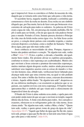 Na festa dos tabernáculos 393
que é imperecível. Jesus os convidava a ir beber da nascente da vida,
daquela que se tornaria neles uma fonte que salta para a vida eterna.
O sacerdote havia, naquela manhã, realizado a cerimônia que
comemorava o ferir da rocha no deserto. Essa rocha era um símbolo
dAquele que, por Sua morte, havia de fazer com que brotassem vivas
correntes de salvação para todos os sedentos. As palavras de Cristo
eram a água da vida. Ali, em presença da reunida multidão, Ele Se [318]
pôs à tarde para ser ferido, a ﬁm de que água da vida pudesse brotar
para o mundo. Ferindo a Cristo, Satanás pensava destruir o Príncipe
da vida; mas da ferida rocha correu água viva. Ao falar Jesus assim
ao povo, o coração deste pulsou com estranho respeito, e muitos
estavam dispostos a exclamar, como a mulher de Samaria: “Dá-me
dessa água, para que não mais tenha sede.”
Jesus conhecia as necessidades da alma. Pompas, riquezas e
honras não podem satisfazer o coração. “Se alguém tem sede, venha
a Mim”. João 7:37. O rico, o pobre, o elevado, o humilde, são igual-
mente bem-vindos. Ele promete aliviar os espíritos preocupados,
confortar os tristes e dar esperança aos acabrunhados. Muitos dos
que ouviram a Jesus estavam a prantear desvanecidas esperanças,
muitos nutriam algum desgosto oculto, muitos ainda procuravam
satisfazer seus inquietos anseios com as coisas do mundo e o lou-
vor dos homens; mas, obtido tudo, veriﬁcavam haver labutado para
alcançar nada mais que uma cisterna rota, na qual se não podiam
saciar. Por entre o brilho das festivas cenas, estavam descontentes
e tristes. Aquele súbito brado: “Se alguém tem sede”, despertou-os
de sua dolorosa meditação, e ao escutarem as palavras que se se-
guiram, seu espírito reviveu com nova esperança. O Espírito Santo
apresentou-lhes o símbolo até que viram nele o oferecimento do
inapreciável dom da salvação.
O brado de Cristo à alma sedenta ecoa ainda, e apela para nós
com poder ainda maior do que aos que o ouviram no templo, naquele
último dia da festa. A fonte está aberta para todos. Aos cansados e
exaustos, oferecem-se os refrigerantes goles da vida eterna. Jesus
clama ainda: “Se alguém tem sede, venha a Mim, e beba.” “Quem
tem sede, venha; e quem quiser, tome de graça da água da vida”.
Apocalipse 22:17. “Aquele que beber da água que Eu lhe der, nunca
terá sede, porque a água que Eu lhe der se fará nele uma fonte d’água
que salte para a vida eterna”. João 4:14. [319]
 