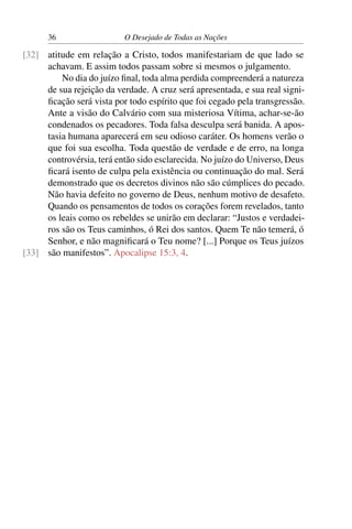 36 O Desejado de Todas as Nações
atitude em relação a Cristo, todos manifestariam de que lado se[32]
achavam. E assim todos passam sobre si mesmos o julgamento.
No dia do juízo ﬁnal, toda alma perdida compreenderá a natureza
de sua rejeição da verdade. A cruz será apresentada, e sua real signi-
ﬁcação será vista por todo espírito que foi cegado pela transgressão.
Ante a visão do Calvário com sua misteriosa Vítima, achar-se-ão
condenados os pecadores. Toda falsa desculpa será banida. A apos-
tasia humana aparecerá em seu odioso caráter. Os homens verão o
que foi sua escolha. Toda questão de verdade e de erro, na longa
controvérsia, terá então sido esclarecida. No juízo do Universo, Deus
ﬁcará isento de culpa pela existência ou continuação do mal. Será
demonstrado que os decretos divinos não são cúmplices do pecado.
Não havia defeito no governo de Deus, nenhum motivo de desafeto.
Quando os pensamentos de todos os corações forem revelados, tanto
os leais como os rebeldes se unirão em declarar: “Justos e verdadei-
ros são os Teus caminhos, ó Rei dos santos. Quem Te não temerá, ó
Senhor, e não magniﬁcará o Teu nome? [...] Porque os Teus juízos
são manifestos”. Apocalipse 15:3, 4.[33]
 