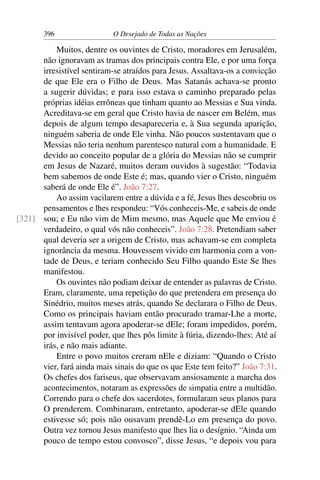 396 O Desejado de Todas as Nações
Muitos, dentre os ouvintes de Cristo, moradores em Jerusalém,
não ignoravam as tramas dos principais contra Ele, e por uma força
irresistível sentiram-se atraídos para Jesus. Assaltava-os a convicção
de que Ele era o Filho de Deus. Mas Satanás achava-se pronto
a sugerir dúvidas; e para isso estava o caminho preparado pelas
próprias idéias errôneas que tinham quanto ao Messias e Sua vinda.
Acreditava-se em geral que Cristo havia de nascer em Belém, mas
depois de algum tempo desapareceria e, à Sua segunda aparição,
ninguém saberia de onde Ele vinha. Não poucos sustentavam que o
Messias não teria nenhum parentesco natural com a humanidade. E
devido ao conceito popular de a glória do Messias não se cumprir
em Jesus de Nazaré, muitos deram ouvidos à sugestão: “Todavia
bem sabemos de onde Este é; mas, quando vier o Cristo, ninguém
saberá de onde Ele é”. João 7:27.
Ao assim vacilarem entre a dúvida e a fé, Jesus lhes descobriu os
pensamentos e lhes respondeu: “Vós conheceis-Me, e sabeis de onde
sou; e Eu não vim de Mim mesmo, mas Aquele que Me enviou é[321]
verdadeiro, o qual vós não conheceis”. João 7:28. Pretendiam saber
qual deveria ser a origem de Cristo, mas achavam-se em completa
ignorância da mesma. Houvessem vivido em harmonia com a von-
tade de Deus, e teriam conhecido Seu Filho quando Este Se lhes
manifestou.
Os ouvintes não podiam deixar de entender as palavras de Cristo.
Eram, claramente, uma repetição do que pretendera em presença do
Sinédrio, muitos meses atrás, quando Se declarara o Filho de Deus.
Como os principais haviam então procurado tramar-Lhe a morte,
assim tentavam agora apoderar-se dEle; foram impedidos, porém,
por invisível poder, que lhes pôs limite à fúria, dizendo-lhes: Até aí
irás, e não mais adiante.
Entre o povo muitos creram nEle e diziam: “Quando o Cristo
vier, fará ainda mais sinais do que os que Este tem feito?” João 7:31.
Os chefes dos fariseus, que observavam ansiosamente a marcha dos
acontecimentos, notaram as expressões de simpatia entre a multidão.
Correndo para o chefe dos sacerdotes, formularam seus planos para
O prenderem. Combinaram, entretanto, apoderar-se dEle quando
estivesse só; pois não ousavam prendê-Lo em presença do povo.
Outra vez tornou Jesus manifesto que lhes lia o desígnio. “Ainda um
pouco de tempo estou convosco”, disse Jesus, “e depois vou para
 