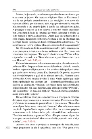 398 O Desejado de Todas as Nações
Muitos, hoje em dia, se acham enganados da mesma forma que
o estavam os judeus. Os mestres religiosos lêem as Escrituras à
luz de seu próprio entendimento e das tradições; e o povo não
examina a Bíblia por si mesmo, nem julga por si o que é a verdade;
mas renuncia a seu próprio juízo e conﬁa sua salvação aos guias.
A pregação e ensino de Sua Palavra é um dos meios ordenados
por Deus para difusão da luz; mas devemos submeter o ensino de
todo homem à prova da Escritura. Quem quer que estude a Bíblia
com oração, desejando conhecer a verdade a ﬁm de obedecer-lhe,
receberá divina iluminação. Esse compreenderá as Escrituras. “Se
alguém quiser fazer a vontade dEle, pela mesma doutrina conhecerá.”
No último dia da festa, os oﬁciais enviados pelos sacerdotes e
principais para prenderem a Jesus, voltaram sem Ele. Foram rai-
vosamente interrogados: “Por que O não trouxestes?” Com solene
expressão, responderam: “Nunca homem algum falou assim como
este Homem”. João 7:45, 46.
Endurecidos como se achavam seus corações, abrandaram-se às
palavras dEle. Enquanto Jesus estava falando no pátio do templo,
haviam vagueado ali por perto, a ﬁm de descobrir qualquer coisa
que pudesse ser voltada contra Ele. Escutando-O, porém, esquece-
ram o objetivo para o qual ali os tinham enviado. Ficaram como
arrebatados. Cristo revelou-Se-lhes à alma. Viram aquilo que sacer-
dotes e principais não queriam ver — a humanidade inundada com
a glória da divindade. Voltaram, tão cheios desse pensamento, tão
impressionados por Suas palavras, que ante a pergunta: “Por que O
não trouxestes?” só puderam replicar: “Nunca homem algum falou
assim como este Homem.”
Os sacerdotes e principais, ao acharem-se a princípio na presença
de Cristo, experimentaram a mesma convicção. Comovera-se-lhes
profundamente o coração, possuindo-os o pensamento: “Nunca ho-
mem algum falou assim como este Homem.” Mas sufocaram a con-
vicção do Espírito Santo. Agora, enfurecidos por serem os próprios
instrumentos da lei inﬂuenciados pelo odiado Galileu, exclamaram:
“Também vós fostes enganados? Creu nEle porventura algum dos
principais ou dos fariseus? Mas esta multidão, que não sabe a lei, é
maldita”. João 7:47-49.
Aqueles aos quais é pregada a mensagem da verdade, raras
vezes perguntam se ela é verdadeira, mas sim: “Por quem é ela[323]
 