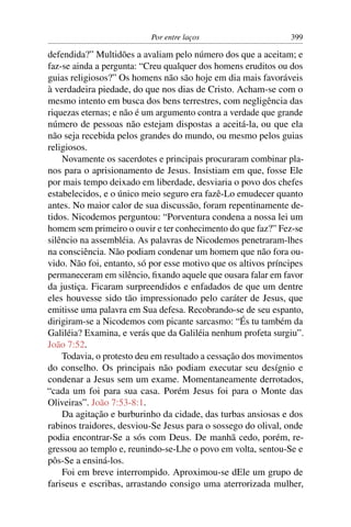 Por entre laços 399
defendida?” Multidões a avaliam pelo número dos que a aceitam; e
faz-se ainda a pergunta: “Creu qualquer dos homens eruditos ou dos
guias religiosos?” Os homens não são hoje em dia mais favoráveis
à verdadeira piedade, do que nos dias de Cristo. Acham-se com o
mesmo intento em busca dos bens terrestres, com negligência das
riquezas eternas; e não é um argumento contra a verdade que grande
número de pessoas não estejam dispostas a aceitá-la, ou que ela
não seja recebida pelos grandes do mundo, ou mesmo pelos guias
religiosos.
Novamente os sacerdotes e principais procuraram combinar pla-
nos para o aprisionamento de Jesus. Insistiam em que, fosse Ele
por mais tempo deixado em liberdade, desviaria o povo dos chefes
estabelecidos, e o único meio seguro era fazê-Lo emudecer quanto
antes. No maior calor de sua discussão, foram repentinamente de-
tidos. Nicodemos perguntou: “Porventura condena a nossa lei um
homem sem primeiro o ouvir e ter conhecimento do que faz?” Fez-se
silêncio na assembléia. As palavras de Nicodemos penetraram-lhes
na consciência. Não podiam condenar um homem que não fora ou-
vido. Não foi, entanto, só por esse motivo que os altivos príncipes
permaneceram em silêncio, ﬁxando aquele que ousara falar em favor
da justiça. Ficaram surpreendidos e enfadados de que um dentre
eles houvesse sido tão impressionado pelo caráter de Jesus, que
emitisse uma palavra em Sua defesa. Recobrando-se de seu espanto,
dirigiram-se a Nicodemos com picante sarcasmo: “És tu também da
Galiléia? Examina, e verás que da Galiléia nenhum profeta surgiu”.
João 7:52.
Todavia, o protesto deu em resultado a cessação dos movimentos
do conselho. Os principais não podiam executar seu desígnio e
condenar a Jesus sem um exame. Momentaneamente derrotados,
“cada um foi para sua casa. Porém Jesus foi para o Monte das
Oliveiras”. João 7:53-8:1.
Da agitação e burburinho da cidade, das turbas ansiosas e dos
rabinos traidores, desviou-Se Jesus para o sossego do olival, onde
podia encontrar-Se a sós com Deus. De manhã cedo, porém, re-
gressou ao templo e, reunindo-se-Lhe o povo em volta, sentou-Se e
pôs-Se a ensiná-los.
Foi em breve interrompido. Aproximou-se dEle um grupo de
fariseus e escribas, arrastando consigo uma aterrorizada mulher,
 