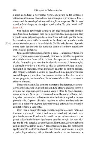 400 O Desejado de Todas as Nações
a qual, com duras e veementes vozes, acusavam de ter violado o
sétimo mandamento. Havendo-a empurrado para a presença de Jesus,
disseram-Lhe com hipócrita manifestação de respeito: “Na lei nos
mandou Moisés que as tais sejam apedrejadas. Tu pois que dizes?”
João 8:5.
Sua ﬁngida reverência ocultava um laço fundamente armado
para Sua ruína. Lançaram mão dessa oportunidade para garantir-Lhe
a condenação, julgando que, fosse qual fosse a decisão que Ele desse,
haviam de achar ocasião de acusá-Lo. Se absolvesse a mulher, seria
acusado de desprezar a lei de Moisés. Se Ele a declarasse digna de[324]
morte seria denunciado aos romanos como assumindo autoridade
que só a eles pertencia.
Jesus contemplou um momento a cena — a trêmula vítima em
sua vergonha, os mal-encarados dignitários, destituídos da própria
simpatia humana. Seu espírito de imaculada pureza recuou do espe-
táculo. Bem sabia para que ﬁm fora levado esse caso. Lia o coração,
e conhecia o caráter e a história da vida de cada um dos que se acha-
vam em Sua presença. Esses pretensos guardas da justiça haviam,
eles próprios, induzido a vítima ao pecado, a ﬁm de prepararem uma
armadilha para Jesus. Sem dar nenhum indício de lhes haver escu-
tado a pergunta, inclinou-Se e, ﬁxando no chão o olhar, começou a
escrever na terra.
Impacientes ante Sua demora e aparente indiferença, os acusa-
dores aproximaram-se, insistindo em Lhe atrair a atenção sobre o
assunto. Ao seguirem, porém, com a vista, o olhar de Jesus, ﬁxaram-
na na areia aos Seus pés, e transmudou-se-lhes o semblante. Ali,
traçados perante eles, achavam-se os criminosos segredos de sua
própria vida. O povo, olhando, reparou na súbita mudança de ex-
pressão e adiantou-se, para descobrir o que estavam eles olhando
com tal espanto e vergonha.
Com toda a sua professada reverência pela lei, esses rabis, ao
trazerem a acusação contra a mulher, estavam desatendendo às exi-
gências da mesma. Era dever do marido mover ação contra ela, e as
partes culpadas deviam ser igualmente punidas. A ação dos acusado-
res era de todo carecida de autorização. Entretanto, Jesus os rebateu
com as próprias armas deles. A lei especiﬁcava que, nas mortes por
apedrejamento, as testemunhas do caso fossem as primeiras a lançar
a pedra. Erguendo-Se, então, e ﬁxando os olhos nos anciãos autores
 