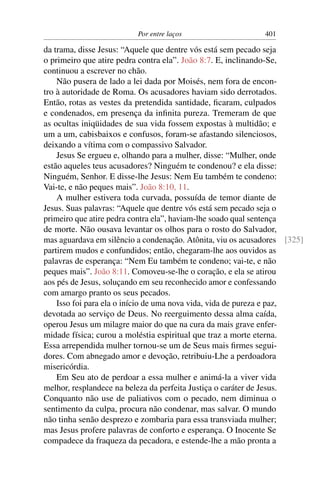Por entre laços 401
da trama, disse Jesus: “Aquele que dentre vós está sem pecado seja
o primeiro que atire pedra contra ela”. João 8:7. E, inclinando-Se,
continuou a escrever no chão.
Não pusera de lado a lei dada por Moisés, nem fora de encon-
tro à autoridade de Roma. Os acusadores haviam sido derrotados.
Então, rotas as vestes da pretendida santidade, ﬁcaram, culpados
e condenados, em presença da inﬁnita pureza. Tremeram de que
as ocultas iniqüidades de sua vida fossem expostas à multidão; e
um a um, cabisbaixos e confusos, foram-se afastando silenciosos,
deixando a vítima com o compassivo Salvador.
Jesus Se ergueu e, olhando para a mulher, disse: “Mulher, onde
estão aqueles teus acusadores? Ninguém te condenou? e ela disse:
Ninguém, Senhor. E disse-lhe Jesus: Nem Eu também te condeno:
Vai-te, e não peques mais”. João 8:10, 11.
A mulher estivera toda curvada, possuída de temor diante de
Jesus. Suas palavras: “Aquele que dentre vós está sem pecado seja o
primeiro que atire pedra contra ela”, haviam-lhe soado qual sentença
de morte. Não ousava levantar os olhos para o rosto do Salvador,
mas aguardava em silêncio a condenação. Atônita, viu os acusadores [325]
partirem mudos e confundidos; então, chegaram-lhe aos ouvidos as
palavras de esperança: “Nem Eu também te condeno; vai-te, e não
peques mais”. João 8:11. Comoveu-se-lhe o coração, e ela se atirou
aos pés de Jesus, soluçando em seu reconhecido amor e confessando
com amargo pranto os seus pecados.
Isso foi para ela o início de uma nova vida, vida de pureza e paz,
devotada ao serviço de Deus. No reerguimento dessa alma caída,
operou Jesus um milagre maior do que na cura da mais grave enfer-
midade física; curou a moléstia espiritual que traz a morte eterna.
Essa arrependida mulher tornou-se um de Seus mais ﬁrmes segui-
dores. Com abnegado amor e devoção, retribuiu-Lhe a perdoadora
misericórdia.
Em Seu ato de perdoar a essa mulher e animá-la a viver vida
melhor, resplandece na beleza da perfeita Justiça o caráter de Jesus.
Conquanto não use de paliativos com o pecado, nem diminua o
sentimento da culpa, procura não condenar, mas salvar. O mundo
não tinha senão desprezo e zombaria para essa transviada mulher;
mas Jesus profere palavras de conforto e esperança. O Inocente Se
compadece da fraqueza da pecadora, e estende-lhe a mão pronta a
 