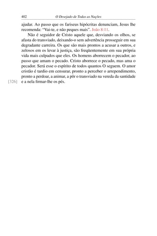 402 O Desejado de Todas as Nações
ajudar. Ao passo que os fariseus hipócritas denunciam, Jesus lhe
recomenda: “Vai-te, e não peques mais”. João 8:11.
Não é seguidor de Cristo aquele que, desviando os olhos, se
afasta do transviado, deixando-o sem advertência prosseguir em sua
degradante carreira. Os que são mais prontos a acusar a outros, e
zelosos em os levar à justiça, são freqüentemente em sua própria
vida mais culpados que eles. Os homens aborrecem o pecador, ao
passo que amam o pecado. Cristo aborrece o pecado, mas ama o
pecador. Será esse o espírito de todos quantos O seguem. O amor
cristão é tardio em censurar, pronto a perceber o arrependimento,
pronto a perdoar, a animar, a pôr o transviado na vereda da santidade
e a nela ﬁrmar-lhe os pés.[326]
 