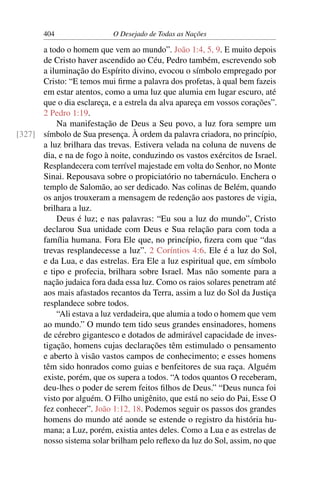 404 O Desejado de Todas as Nações
a todo o homem que vem ao mundo”. João 1:4, 5, 9. E muito depois
de Cristo haver ascendido ao Céu, Pedro também, escrevendo sob
a iluminação do Espírito divino, evocou o símbolo empregado por
Cristo: “E temos mui ﬁrme a palavra dos profetas, à qual bem fazeis
em estar atentos, como a uma luz que alumia em lugar escuro, até
que o dia esclareça, e a estrela da alva apareça em vossos corações”.
2 Pedro 1:19.
Na manifestação de Deus a Seu povo, a luz fora sempre um
símbolo de Sua presença. À ordem da palavra criadora, no princípio,[327]
a luz brilhara das trevas. Estivera velada na coluna de nuvens de
dia, e na de fogo à noite, conduzindo os vastos exércitos de Israel.
Resplandecera com terrível majestade em volta do Senhor, no Monte
Sinai. Repousava sobre o propiciatório no tabernáculo. Enchera o
templo de Salomão, ao ser dedicado. Nas colinas de Belém, quando
os anjos trouxeram a mensagem de redenção aos pastores de vigia,
brilhara a luz.
Deus é luz; e nas palavras: “Eu sou a luz do mundo”, Cristo
declarou Sua unidade com Deus e Sua relação para com toda a
família humana. Fora Ele que, no princípio, ﬁzera com que “das
trevas resplandecesse a luz”. 2 Coríntios 4:6. Ele é a luz do Sol,
e da Lua, e das estrelas. Era Ele a luz espiritual que, em símbolo
e tipo e profecia, brilhara sobre Israel. Mas não somente para a
nação judaica fora dada essa luz. Como os raios solares penetram até
aos mais afastados recantos da Terra, assim a luz do Sol da Justiça
resplandece sobre todos.
“Ali estava a luz verdadeira, que alumia a todo o homem que vem
ao mundo.” O mundo tem tido seus grandes ensinadores, homens
de cérebro gigantesco e dotados de admirável capacidade de inves-
tigação, homens cujas declarações têm estimulado o pensamento
e aberto à visão vastos campos de conhecimento; e esses homens
têm sido honrados como guias e benfeitores de sua raça. Alguém
existe, porém, que os supera a todos. “A todos quantos O receberam,
deu-lhes o poder de serem feitos ﬁlhos de Deus.” “Deus nunca foi
visto por alguém. O Filho unigênito, que está no seio do Pai, Esse O
fez conhecer”. João 1:12, 18. Podemos seguir os passos dos grandes
homens do mundo até aonde se estende o registro da história hu-
mana; a Luz, porém, existia antes deles. Como a Lua e as estrelas de
nosso sistema solar brilham pelo reﬂexo da luz do Sol, assim, no que
 