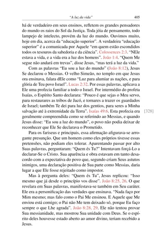 “A luz da vida” 405
há de verdadeiro em seus ensinos, reﬂetem os grandes pensadores
do mundo os raios do Sol da Justiça. Toda jóia de pensamento, todo
lampejo de intelecto, provém da luz do mundo. Ouvimos muito,
hoje em dia, acerca da “educação superior”. A verdadeira “educação
superior” é a comunicada por Aquele “em quem estão escondidos
todos os tesouros da sabedoria e da ciência”. Colossences 2:3. “NEle
estava a vida, e a vida era a luz dos homens”. João 1:4. “Quem Me
segue não andará em trevas”, disse Jesus, “mas terá a luz da vida.”
Com as palavras “Eu sou a luz do mundo” (João 8:12), Jesus
Se declarou o Messias. O velho Simeão, no templo em que Jesus
ora ensinava, falara dEle como “Luz para alumiar as nações, e para
glória de Teu povo Israel”. Lucas 2:32. Por essas palavras, aplicava a
Ele uma profecia familiar a todo o Israel. Por intermédio do profeta
Isaías, o Espírito Santo declarara: “Pouco é que sejas o Meu servo,
para restaurares as tribos de Jacó, e tornares a trazer os guardados
de Israel; também Te dei para luz dos gentios, para seres a Minha
salvação até à extremidade da Terra”. Isaías 49:6. Esta profecia era [328]
geralmente compreendida como se referindo ao Messias, e quando
Jesus disse: “Eu sou a luz do mundo”, o povo não podia deixar de
reconhecer que Ele Se declarava o Prometido.
Para os fariseus e principais, essa aﬁrmação aﬁgurava-se arro-
gante presunção. Que um homem como eles próprios tivesse essas
pretensões, não podiam eles tolerar. Aparentando passar por alto
Suas palavras, perguntaram: “Quem és Tu?” Intentavam forçá-Lo a
declarar-Se o Cristo. Sua aparência e obra estavam em tanto desa-
cordo com a expectativa do povo que, segundo criam Seus astutos
inimigos, uma declaração positiva de Sua parte como Messias, daria
lugar a que Ele fosse rejeitado como impostor.
Mas à pergunta deles: “Quem és Tu”, Jesus replicou: “Isso
mesmo que já desde o princípio vos disse”. João 8:25, 26. O que
revelara em Suas palavras, manifestava-se também em Seu caráter.
Ele era a personiﬁcação das verdades que ensinava. “Nada faço por
Mim mesmo; mas falo como o Pai Me ensinou. E Aquele que Me
enviou está comigo; o Pai não Me tem deixado só, porque Eu faço
sempre o que Lhe agrada”. João 8:28, 29. Ele não tentou provar
Sua messianidade, mas mostrou Sua unidade com Deus. Se o espí-
rito deles houvesse estado aberto ao amor divino, teriam recebido a
Jesus.
 