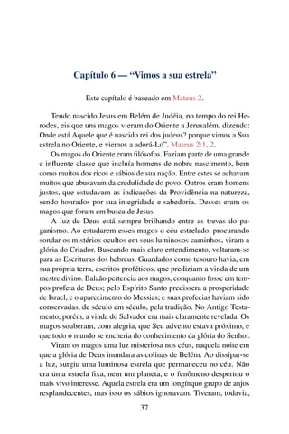 Capítulo 6 — “Vimos a sua estrela”
Este capítulo é baseado em Mateus 2.
Tendo nascido Jesus em Belém de Judéia, no tempo do rei He-
rodes, eis que uns magos vieram do Oriente a Jerusalém, dizendo:
Onde está Aquele que é nascido rei dos judeus? porque vimos a Sua
estrela no Oriente, e viemos a adorá-Lo”. Mateus 2:1, 2.
Os magos do Oriente eram ﬁlósofos. Faziam parte de uma grande
e inﬂuente classe que incluía homens de nobre nascimento, bem
como muitos dos ricos e sábios de sua nação. Entre estes se achavam
muitos que abusavam da credulidade do povo. Outros eram homens
justos, que estudavam as indicações da Providência na natureza,
sendo honrados por sua integridade e sabedoria. Desses eram os
magos que foram em busca de Jesus.
A luz de Deus está sempre brilhando entre as trevas do pa-
ganismo. Ao estudarem esses magos o céu estrelado, procurando
sondar os mistérios ocultos em seus luminosos caminhos, viram a
glória do Criador. Buscando mais claro entendimento, voltaram-se
para as Escrituras dos hebreus. Guardados como tesouro havia, em
sua própria terra, escritos proféticos, que prediziam a vinda de um
mestre divino. Balaão pertencia aos magos, conquanto fosse em tem-
pos profeta de Deus; pelo Espírito Santo predissera a prosperidade
de Israel, e o aparecimento do Messias; e suas profecias haviam sido
conservadas, de século em século, pela tradição. No Antigo Testa-
mento, porém, a vinda do Salvador era mais claramente revelada. Os
magos souberam, com alegria, que Seu advento estava próximo, e
que todo o mundo se encheria do conhecimento da glória do Senhor.
Viram os magos uma luz misteriosa nos céus, naquela noite em
que a glória de Deus inundara as colinas de Belém. Ao dissipar-se
a luz, surgiu uma luminosa estrela que permaneceu no céu. Não
era uma estrela ﬁxa, nem um planeta, e o fenômeno despertou o
mais vivo interesse. Aquela estrela era um longínquo grupo de anjos
resplandecentes, mas isso os sábios ignoravam. Tiveram, todavia,
37
 