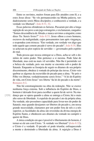 406 O Desejado de Todas as Nações
Entre os ouvintes, muitos foram para Ele atraídos com fé, e a
estes Jesus disse: “Se vós permanecerdes na Minha palavra, ver-
dadeiramente sereis Meus discípulos; e conhecereis a verdade, e a
verdade vos libertará”. João 8:31, 32.
Essas palavras ofenderam os fariseus. Passaram por alto a longa
sujeição de seu povo a um jugo estrangeiro, e exclamaram, zangados:
“Somos descendência de Abraão, e nunca servimos a ninguém; como
dizes Tu: Sereis livres?” João 8:33. Jesus olhou a esses homens,
escravos da malignidade, cujos pensamentos iam após vinganças,
e respondeu com tristeza: “Em verdade, em verdade vos digo que
todo aquele que comete pecado é servo do pecado”. João 8:34. Eles
se achavam na pior espécie de servidão — governados pelo espírito
do mal.
Toda pessoa que recusa entregar-se a Deus, acha-se sob o do-
mínio de outro poder. Não pertence a si mesma. Pode falar de
liberdade, mas está na mais vil servidão. Não lhe é permitido ver
a beleza da verdade, pois sua mente se encontra sob o poder de
Satanás. Enquanto se lisonjeia de seguir os ditames de seu próprio
discernimento, obedece à vontade do príncipe das trevas. Cristo veio
quebrar as algemas da escravidão do pecado para a alma. “Se pois o
Filho vos libertar, verdadeiramente sereis livres.” “A lei do Espírito
de vida, em Cristo Jesus” nos liberta “da lei do pecado e da morte”.
Romanos 8:2.
Não há constrangimento na obra da redenção. Não se exerce
nenhuma força externa. Sob a inﬂuência do Espírito de Deus, o
homem é deixado livre para escolher a quem há de servir. Na mu-
dança que se opera quando a alma se entrega a Cristo, há o mais[329]
alto senso de liberdade. A expulsão do pecado é ato da própria alma.
Na verdade, não possuímos capacidade para livrar-nos do poder de
Satanás; mas quando desejamos ser libertos do pecado e, em nossa
grande necessidade, clamamos por um poder fora de nós e a nós
superior, as faculdades da alma são revestidas da divina energia do
Espírito Santo, e obedecem aos ditames da vontade no cumprir o
querer de Deus.
A única condição em que é possível o libertamento do homem, é
tornar-se ele um com Cristo. “A verdade vos libertará” (João 8:32);
e Cristo é a verdade. O pecado só pode triunfar, enfraquecendo
a mente e destruindo a liberdade da alma. A sujeição a Deus é
 