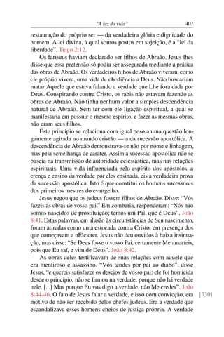 “A luz da vida” 407
restauração do próprio ser — da verdadeira glória e dignidade do
homem. A lei divina, à qual somos postos em sujeição, é a “lei da
liberdade”. Tiago 2:12.
Os fariseus haviam declarado ser ﬁlhos de Abraão. Jesus lhes
disse que essa pretensão só podia ser assegurada mediante a prática
das obras de Abraão. Os verdadeiros ﬁlhos de Abraão viveram, como
ele próprio vivera, uma vida de obediência a Deus. Não buscariam
matar Aquele que estava falando a verdade que Lhe fora dada por
Deus. Conspirando contra Cristo, os rabis não estavam fazendo as
obras de Abraão. Não tinha nenhum valor a simples descendência
natural de Abraão. Sem ter com ele ligação espiritual, a qual se
manifestaria em possuir o mesmo espírito, e fazer as mesmas obras,
não eram seus ﬁlhos.
Este princípio se relaciona com igual peso a uma questão lon-
gamente agitada no mundo cristão — a da sucessão apostólica. A
descendência de Abraão demonstrava-se não por nome e linhagem,
mas pela semelhança de caráter. Assim a sucessão apostólica não se
baseia na transmissão de autoridade eclesiástica, mas nas relações
espirituais. Uma vida inﬂuenciada pelo espírito dos apóstolos, a
crença e ensino da verdade por eles ensinada, eis a verdadeira prova
da sucessão apostólica. Isto é que constitui os homens sucessores
dos primeiros mestres do evangelho.
Jesus negou que os judeus fossem ﬁlhos de Abraão. Disse: “Vós
fazeis as obras de vosso pai.” Em zombaria, responderam: “Nós não
somos nascidos de prostituição; temos um Pai, que é Deus”. João
8:41. Estas palavras, em alusão às circunstâncias de Seu nascimento,
foram atiradas como uma estocada contra Cristo, em presença dos
que começavam a nEle crer. Jesus não deu ouvidos à baixa insinua-
ção, mas disse: “Se Deus fosse o vosso Pai, certamente Me amaríeis,
pois que Eu saí, e vim de Deus”. João 8:42.
As obras deles testiﬁcavam de suas relações com aquele que
era mentiroso e assassino. “Vós tendes por pai ao diabo”, disse
Jesus, “e quereis satisfazer os desejos de vosso pai: ele foi homicida
desde o princípio, não se ﬁrmou na verdade, porque não há verdade
nele. [...] Mas porque Eu vos digo a verdade, não Me credes”. João
8:44-46. O fato de Jesus falar a verdade, e isso com convicção, era [330]
motivo de não ser recebido pelos chefes judeus. Era a verdade que
escandalizava esses homens cheios de justiça própria. A verdade
 