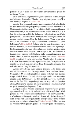 “A luz da vida” 409
para que a luz celestial lhes embeleze o caráter com as graças do
caráter de Cristo.
Jesus continuou, traçando um ﬂagrante contraste entre a posição
dos judeus e a de Abraão: “Abraão, vosso pai, exultou por ver o Meu
dia, e viu-o, e alegrou-se”. João 8:56.
Abraão desejara grandemente ver o prometido Salvador. Fazia
as mais fervorosas orações para que lhe fosse dado contemplar o
Messias antes de Sua morte. E viu a Cristo. Foi-lhe concedida uma [331]
luz sobrenatural, e ele reconheceu o divino caráter de Cristo. Viu o
Seu dia e alegrou-se. Foi-lhe dada uma visão do divino sacrifício
pelo pecado. Desse sacrifício tinha ele uma ilustração no que se
passara consigo mesmo. Fora-lhe dada a ordem: “Toma agora o teu
ﬁlho, o teu único ﬁlho, Isaque, a quem amas, e oferece-o [...] em
holocausto”. Gênesis 22:2. Sobre o altar do sacrifício, depôs ele o
ﬁlho da promessa, o ﬁlho em quem se concentravam suas esperanças.
Então, enquanto estava ao pé do altar com o cutelo erguido para
obedecer a Deus, ouviu uma voz do Céu, que dizia: “Não estendas a
tua mão sobre o moço, e não lhe faças nada; porquanto agora sei que
temes a Deus, e não Me negaste o teu ﬁlho, o teu único”. Gênesis
22:12. Essa terrível prova foi imposta a Abraão, a ﬁm de poder ver
o dia de Cristo e compreender o grande amor de Deus para com o
mundo, tão grande que, para erguê-lo da degradação, entregou Seu
único Filho a tão vergonhosa morte.
Abraão aprendeu de Deus a maior lição que já foi dada a um
mortal. Foi atendida sua oração para ver a Cristo antes de morrer.
Contemplou-O; viu tudo quanto um mortal pode ver, e ao mesmo
tempo subsistir. Fazendo uma inteira entrega, habilitou-se a compre-
ender a visão de Cristo, que lhe fora concedida. Foi-lhe mostrado
que, ao dar Seu Filho unigênito para salvar os pecadores da ruína
eterna, Deus estava fazendo um sacrifício maior e mais admirável
do que o homem jamais poderia fazer.
A experiência de Abraão respondia à pergunta: “Com que me
apresentarei ao Senhor, e me inclinarei ante o Deus altíssimo? Virei
perante Ele com holocaustos? com bezerros de um ano? Agradar-Se-
á o Senhor de milhares de carneiros? de dez mil ribeiros de azeite?
darei o meu primogênito pela minha transgressão? o fruto do meu
ventre pelo pecado da minha alma?” Miquéias 6:6, 7. Nas palavras
de Abraão: “Deus proverá para Si o cordeiro para o holocausto,
 
