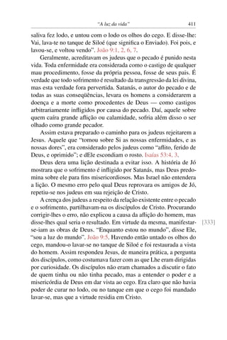 “A luz da vida” 411
saliva fez lodo, e untou com o lodo os olhos do cego. E disse-lhe:
Vai, lava-te no tanque de Siloé (que signiﬁca o Enviado). Foi pois, e
lavou-se, e voltou vendo”. João 9:1, 2, 6, 7.
Geralmente, acreditavam os judeus que o pecado é punido nesta
vida. Toda enfermidade era considerada como o castigo de qualquer
mau procedimento, fosse da própria pessoa, fosse de seus pais. É
verdade que todo sofrimento é resultado da transgressão da lei divina,
mas esta verdade fora pervertida. Satanás, o autor do pecado e de
todas as suas conseqüências, levara os homens a considerarem a
doença e a morte como procedentes de Deus — como castigos
arbitrariamente inﬂigidos por causa do pecado. Daí, aquele sobre
quem caíra grande aﬂição ou calamidade, sofria além disso o ser
olhado como grande pecador.
Assim estava preparado o caminho para os judeus rejeitarem a
Jesus. Aquele que “tomou sobre Si as nossas enfermidades, e as
nossas dores”, era considerado pelos judeus como “aﬂito, ferido de
Deus, e oprimido”; e dEle escondiam o rosto. Isaías 53:4, 3.
Deus dera uma lição destinada a evitar isso. A história de Jó
mostrara que o sofrimento é inﬂigido por Satanás, mas Deus predo-
mina sobre ele para ﬁns misericordiosos. Mas Israel não entendera
a lição. O mesmo erro pelo qual Deus reprovara os amigos de Jó,
repetiu-se nos judeus em sua rejeição de Cristo.
A crença dos judeus a respeito da relação existente entre o pecado
e o sofrimento, partilhavam-na os discípulos de Cristo. Procurando
corrigir-lhes o erro, não explicou a causa da aﬂição do homem, mas
disse-lhes qual seria o resultado. Em virtude da mesma, manifestar- [333]
se-iam as obras de Deus. “Enquanto estou no mundo”, disse Ele,
“sou a luz do mundo”. João 9:5. Havendo então untado os olhos do
cego, mandou-o lavar-se no tanque de Siloé e foi restaurada a vista
do homem. Assim respondeu Jesus, de maneira prática, a pergunta
dos discípulos, como costumava fazer com as que Lhe eram dirigidas
por curiosidade. Os discípulos não eram chamados a discutir o fato
de quem tinha ou não tinha pecado, mas a entender o poder e a
misericórdia de Deus em dar vista ao cego. Era claro que não havia
poder de curar no lodo, ou no tanque em que o cego foi mandado
lavar-se, mas que a virtude residia em Cristo.
 