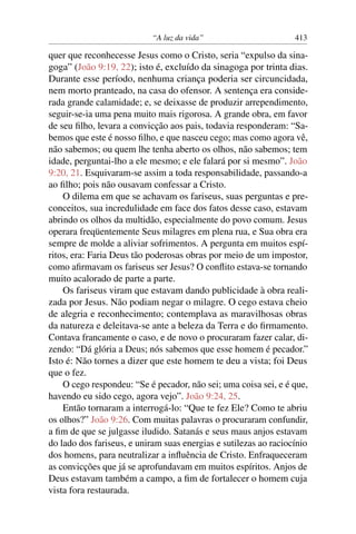 “A luz da vida” 413
quer que reconhecesse Jesus como o Cristo, seria “expulso da sina-
goga” (João 9:19, 22); isto é, excluído da sinagoga por trinta dias.
Durante esse período, nenhuma criança poderia ser circuncidada,
nem morto pranteado, na casa do ofensor. A sentença era conside-
rada grande calamidade; e, se deixasse de produzir arrependimento,
seguir-se-ia uma pena muito mais rigorosa. A grande obra, em favor
de seu ﬁlho, levara a convicção aos pais, todavia responderam: “Sa-
bemos que este é nosso ﬁlho, e que nasceu cego; mas como agora vê,
não sabemos; ou quem lhe tenha aberto os olhos, não sabemos; tem
idade, perguntai-lho a ele mesmo; e ele falará por si mesmo”. João
9:20, 21. Esquivaram-se assim a toda responsabilidade, passando-a
ao ﬁlho; pois não ousavam confessar a Cristo.
O dilema em que se achavam os fariseus, suas perguntas e pre-
conceitos, sua incredulidade em face dos fatos desse caso, estavam
abrindo os olhos da multidão, especialmente do povo comum. Jesus
operara freqüentemente Seus milagres em plena rua, e Sua obra era
sempre de molde a aliviar sofrimentos. A pergunta em muitos espí-
ritos, era: Faria Deus tão poderosas obras por meio de um impostor,
como aﬁrmavam os fariseus ser Jesus? O conﬂito estava-se tornando
muito acalorado de parte a parte.
Os fariseus viram que estavam dando publicidade à obra reali-
zada por Jesus. Não podiam negar o milagre. O cego estava cheio
de alegria e reconhecimento; contemplava as maravilhosas obras
da natureza e deleitava-se ante a beleza da Terra e do ﬁrmamento.
Contava francamente o caso, e de novo o procuraram fazer calar, di-
zendo: “Dá glória a Deus; nós sabemos que esse homem é pecador.”
Isto é: Não tornes a dizer que este homem te deu a vista; foi Deus
que o fez.
O cego respondeu: “Se é pecador, não sei; uma coisa sei, e é que,
havendo eu sido cego, agora vejo”. João 9:24, 25.
Então tornaram a interrogá-lo: “Que te fez Ele? Como te abriu
os olhos?” João 9:26. Com muitas palavras o procuraram confundir,
a ﬁm de que se julgasse iludido. Satanás e seus maus anjos estavam
do lado dos fariseus, e uniram suas energias e sutilezas ao raciocínio
dos homens, para neutralizar a inﬂuência de Cristo. Enfraqueceram
as convicções que já se aprofundavam em muitos espíritos. Anjos de
Deus estavam também a campo, a ﬁm de fortalecer o homem cuja
vista fora restaurada.
 