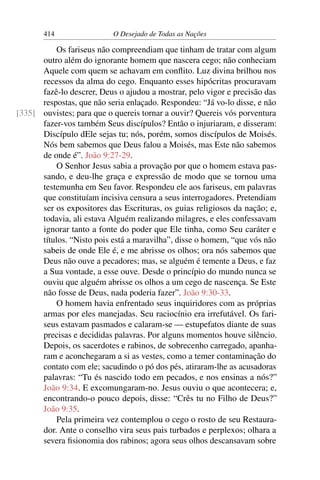 414 O Desejado de Todas as Nações
Os fariseus não compreendiam que tinham de tratar com algum
outro além do ignorante homem que nascera cego; não conheciam
Aquele com quem se achavam em conﬂito. Luz divina brilhou nos
recessos da alma do cego. Enquanto esses hipócritas procuravam
fazê-lo descrer, Deus o ajudou a mostrar, pelo vigor e precisão das
respostas, que não seria enlaçado. Respondeu: “Já vo-lo disse, e não
ouvistes; para que o quereis tornar a ouvir? Quereis vós porventura[335]
fazer-vos também Seus discípulos? Então o injuriaram, e disseram:
Discípulo dEle sejas tu; nós, porém, somos discípulos de Moisés.
Nós bem sabemos que Deus falou a Moisés, mas Este não sabemos
de onde é”. João 9:27-29.
O Senhor Jesus sabia a provação por que o homem estava pas-
sando, e deu-lhe graça e expressão de modo que se tornou uma
testemunha em Seu favor. Respondeu ele aos fariseus, em palavras
que constituíam incisiva censura a seus interrogadores. Pretendiam
ser os expositores das Escrituras, os guias religiosos da nação; e,
todavia, ali estava Alguém realizando milagres, e eles confessavam
ignorar tanto a fonte do poder que Ele tinha, como Seu caráter e
títulos. “Nisto pois está a maravilha”, disse o homem, “que vós não
sabeis de onde Ele é, e me abrisse os olhos; ora nós sabemos que
Deus não ouve a pecadores; mas, se alguém é temente a Deus, e faz
a Sua vontade, a esse ouve. Desde o princípio do mundo nunca se
ouviu que alguém abrisse os olhos a um cego de nascença. Se Este
não fosse de Deus, nada poderia fazer”. João 9:30-33.
O homem havia enfrentado seus inquiridores com as próprias
armas por eles manejadas. Seu raciocínio era irrefutável. Os fari-
seus estavam pasmados e calaram-se — estupefatos diante de suas
precisas e decididas palavras. Por alguns momentos houve silêncio.
Depois, os sacerdotes e rabinos, de sobrecenho carregado, apanha-
ram e aconchegaram a si as vestes, como a temer contaminação do
contato com ele; sacudindo o pó dos pés, atiraram-lhe as acusadoras
palavras: “Tu és nascido todo em pecados, e nos ensinas a nós?”
João 9:34. E excomungaram-no. Jesus ouviu o que acontecera; e,
encontrando-o pouco depois, disse: “Crês tu no Filho de Deus?”
João 9:35.
Pela primeira vez contemplou o cego o rosto de seu Restaura-
dor. Ante o conselho vira seus pais turbados e perplexos; olhara a
severa ﬁsionomia dos rabinos; agora seus olhos descansavam sobre
 